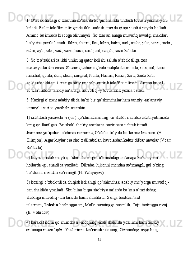 1. O‘zbek tilidagi o‘zlashma so‘zlarda ko‘pincha ikki undosh tovush yonma-yon 
keladi. Bular talaffuz qilinganda ikki undosh orasida qisqa i unlisi paydo bo‘ladi. 
Ammo bu imloda hisobga olinmaydi. So‘zlar an‘anaga muvofiq avvalgi shakllari 
bo‘yicha yozila beradi: fahm, sharm, fasl, lahm, hatm, nasl, muhr, jabr, vazn, mehr,
zulm, ayb, kibr, vasl, vazn, husn, sinf, jahl, naqsh, rasm kabilar.
2. So‘z o‘zaklarida ikki unlining qator kelishi aslida o‘zbek tiliga xos 
xususiyatlardan emas. Shuning uchun og‘zaki nutqda doim, oila, rais, oid, doira, 
maishat, qoida, doir, shoir, suiqasd, Noila, Naima, Raisa, Said, Saida kabi 
so‘zlarda ikki unli orasiga bir y undoshi orttirib talaffuz qilinadi. Ammo bu xil 
so‘zlar imloda tarixiy an‘anaga muvofiq –y tovushisiz yozila beradi.
3. Hozirgi o‘zbek adabiy tilida ba’zi bir qo‘shimchalar ham tarixiy -an‘anaviy 
tamoyil asosida yozilishi mumkin:
1) sifatdosh yasovchi -r (-ar) qo‘shimchasining -ur shakli mumtoz adabiyotimizda 
keng qo‘llanilgan. Bu shakl she’riy asarlarda hozir ham uchrab turadi: 
Jismimiz   yo‘qolur , o‘chmas nomimiz, G‘alaba to‘yida bo‘larmiz biz ham. (H. 
Olimjon). Agar kuylar esa sho‘x dilrabolar, havolardan   kelur   dilbar navolar (Vosit 
Sa’dulla).
2) buyruq -istak mayli qo‘shimchasi -gin o‘tmishdagi an‘anaga ko‘ra ayrim 
hollarda -gil shaklida yoziladi: Dilrabo, hijronni mendan   so’rmagil , gul o‘zing 
bo‘stonni mendan   so‘rmagil   (H. Yahyoyev).
3) hozirgi o‘zbek tilida chiqish kelishigi qo‘shimchasi adabiy me’yorga muvofiq - 
dan shaklida yoziladi. Shu bilan birga she’riy asarlarda ba’zan o‘tmishdagi 
shakliga muvofiq -din tarzida ham ishlatiladi: Senga baxtdan taxt 
talarman,   Toledin   boshingga toj, Mulki husningga omonlik, Toju taxtingga rivoj 
(E. Vohidov).
4) harakat nomi qo‘shimchasi -moqning -mak shaklida yozilishi ham tarixiy 
an‘anaga muvofiqdir: Yuzlarimni   ko’rmak   istasang, Osmondagi oyga boq, 
31 