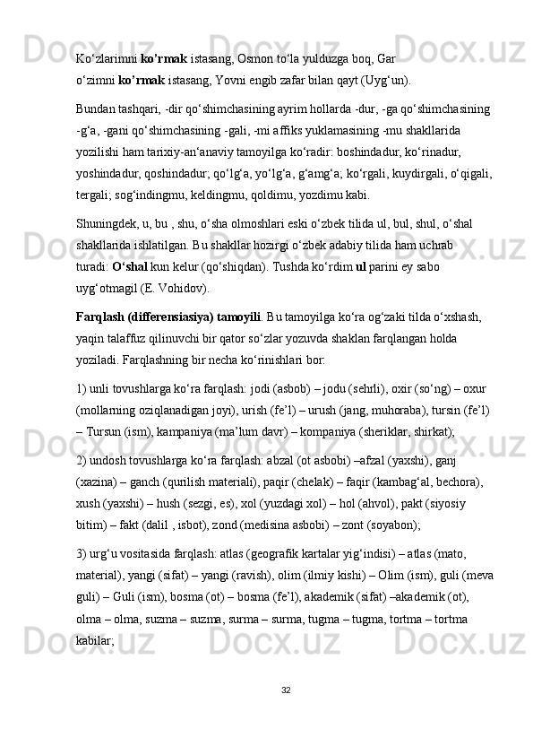Ko‘zlarimni   ko’rmak   istasang, Osmon to‘la yulduzga boq, Gar 
o‘zimni   ko’rmak   istasang, Yovni engib zafar bilan qayt (Uyg‘un).
Bundan tashqari, -dir qo‘shimchasining ayrim hollarda -dur, -ga qo‘shimchasining 
-g‘a, -gani qo‘shimchasining -gali, -mi affiks yuklamasining -mu shakllarida 
yozilishi ham tarixiy-an‘anaviy tamoyilga ko‘radir: boshindadur, ko‘rinadur, 
yoshindadur, qoshindadur; qo‘lg‘a, yo‘lg‘a, g‘amg‘a; ko‘rgali, kuydirgali, o‘qigali,
tergali; sog‘indingmu, keldingmu, qoldimu, yozdimu kabi.
Shuningdek, u, bu , shu, o‘sha olmoshlari eski o‘zbek tilida ul, bul, shul, o‘shal 
shakllarida ishlatilgan. Bu shakllar hozirgi o‘zbek adabiy tilida ham uchrab 
turadi:   O‘shal   kun kelur (qo‘shiqdan). Tushda ko‘rdim   ul   parini ey sabo 
uyg‘otmagil (E. Vohidov).
Farqlash (differensiasiya) tamoyili . Bu tamoyilga ko‘ra og‘zaki tilda o‘xshash, 
yaqin talaffuz qilinuvchi bir qator so‘zlar yozuvda shaklan farqlangan holda 
yoziladi. Farqlashning bir necha ko‘rinishlari bor:
1) unli tovushlarga ko‘ra farqlash: jodi (asbob) – jodu (sehrli), oxir (so‘ng) – oxur 
(mollarning oziqlanadigan joyi), urish (fe’l) – urush (jang, muhoraba), tursin (fe’l) 
– Tursun (ism), kampaniya (ma’lum davr) – kompaniya (sheriklar, shirkat);
2) undosh tovushlarga ko‘ra farqlash: abzal (ot asbobi) –afzal (yaxshi), ganj 
(xazina) – ganch (qurilish materiali), paqir (chelak) – faqir (kambag‘al, bechora), 
xush (yaxshi) – hush (sezgi, es), xol (yuzdagi xol) – hol (ahvol), pakt (siyosiy 
bitim) – fakt (dalil , isbot), zond (medisina asbobi) – zont (soyabon);
3) urg‘u vositasida farqlash: atlas (geografik kartalar yig‘indisi) – atlas (mato, 
material), yangi (sifat) – yangi (ravish), olim (ilmiy kishi) – Olim (ism), guli (meva
guli) – Guli (ism), bosma (ot) – bosma (fe’l), akademik (sifat) –akademik (ot), 
olma – olma, suzma – suzma, surma – surma, tugma – tugma, tortma – tortma 
kabilar;
32 