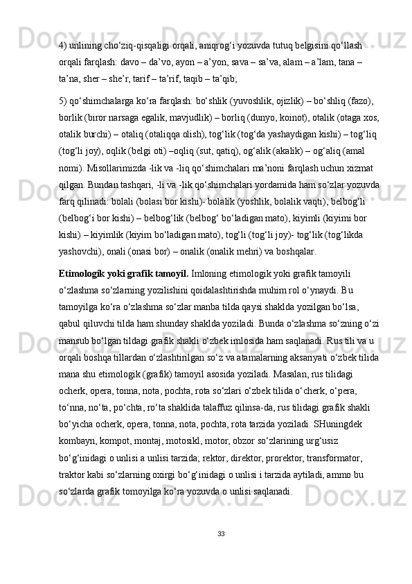 4) unlining cho‘ziq-qisqaligi orqali, aniqrog‘i yozuvda tutuq belgisini qo‘llash 
orqali farqlash: davo – da’vo, ayon – a’yon, sava – sa’va, alam – a’lam, tana – 
ta’na, sher – she’r, tarif – ta’rif, taqib – ta’qib;
5) qo‘shimchalarga ko‘ra farqlash: bo‘shlik (yuvoshlik, ojizlik) – bo‘shliq (fazo), 
borlik (biror narsaga egalik, mavjudlik) – borliq (dunyo, koinot), otalik (otaga xos, 
otalik burchi) – otaliq (otaliqqa olish), tog‘lik (tog‘da yashaydigan kishi) – tog‘liq 
(tog‘li joy), oqlik (belgi oti) –oqliq (sut, qatiq), og‘alik (akalik) – og‘aliq (amal 
nomi). Misollarimizda -lik va -liq qo‘shimchalari ma’noni farqlash uchun xizmat 
qilgan. Bundan tashqari, -li va -lik qo‘shimchalari yordamida ham so‘zlar yozuvda 
farq qilinadi: bolali (bolasi bor kishi)- bolalik (yoshlik, bolalik vaqti), belbog‘li 
(belbog‘i bor kishi) – belbog‘lik (belbog‘ bo‘ladigan mato), kiyimli (kiyimi bor 
kishi) – kiyimlik (kiyim bo‘ladigan mato), tog‘li (tog‘li joy)- tog‘lik (tog‘likda 
yashovchi), onali (onasi bor) – onalik (onalik mehri) va boshqalar.
Etimologik yoki grafik tamoyil.   Imloning etimologik yoki grafik tamoyili 
o‘zlashma so‘zlarning yozilishini qoidalashtirishda muhim rol o‘ynaydi. Bu 
tamoyilga ko‘ra o‘zlashma so‘zlar manba tilda qaysi shaklda yozilgan bo‘lsa, 
qabul qiluvchi tilda ham shunday shaklda yoziladi.  Bunda o‘zlashma so‘zning o‘zi 
mansub bo‘lgan tildagi grafik shakli o‘zbek imlosida ham saqlanadi. Rus tili va u 
orqali boshqa tillardan o‘zlashtirilgan so‘z va atamalarning aksariyati o‘zbek tilida 
mana shu etimologik (grafik) tamoyil asosida yoziladi. Masalan, rus tilidagi 
ocherk, opera, tonna, nota, pochta, rota so‘zlari o‘zbek tilida o‘cherk, o‘pera, 
to‘nna, no‘ta, po‘chta, ro‘ta shaklida talaffuz qilinsa-da, rus tilidagi grafik shakli 
bo‘yicha ocherk, opera, tonna, nota, pochta, rota tarzida yoziladi. SHuningdek 
kombayn, kompot, montaj, motosikl, motor, obzor so‘zlarining urg‘usiz 
bo‘g‘inidagi o unlisi a unlisi tarzida; rektor, direktor, prorektor, transformator, 
traktor kabi so‘zlarning oxirgi bo‘g‘inidagi o unlisi i tarzida aytiladi, ammo bu 
so‘zlarda grafik tomoyilga ko‘ra yozuvda o unlisi saqlanadi.
33 