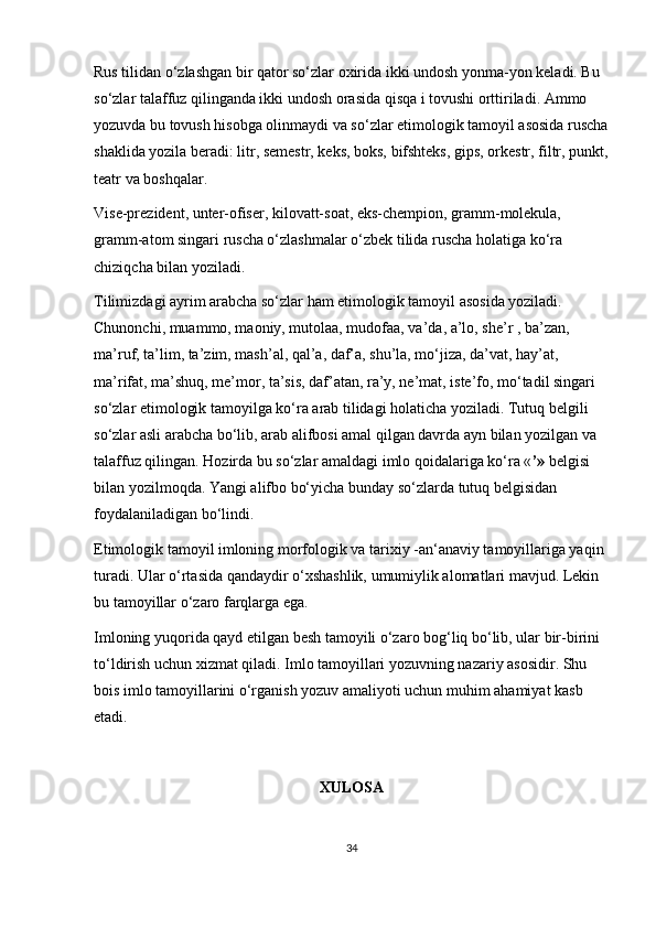Rus tilidan o‘zlashgan bir qator so‘zlar oxirida ikki undosh yonma-yon keladi. Bu 
so‘zlar talaffuz qilinganda ikki undosh orasida qisqa i tovushi orttiriladi. Ammo 
yozuvda bu tovush hisobga olinmaydi va so‘zlar etimologik tamoyil asosida ruscha
shaklida yozila beradi: litr, semestr, keks, boks, bifshteks, gips, orkestr, filtr, punkt,
teatr va boshqalar.
Vise-prezident, unter-ofiser, kilovatt-soat, eks-chempion, gramm-molekula, 
gramm-atom singari ruscha o‘zlashmalar o‘zbek tilida ruscha holatiga ko‘ra 
chiziqcha bilan yoziladi.
Tilimizdagi ayrim arabcha so‘zlar ham etimologik tamoyil asosida yoziladi. 
Chunonchi, muammo, maoniy, mutolaa, mudofaa, va’da, a’lo, she’r , ba’zan, 
ma’ruf, ta’lim, ta’zim, mash’al, qal’a, daf’a, shu’la, mo‘jiza, da’vat, hay’at, 
ma’rifat, ma’shuq, me’mor, ta’sis, daf’atan, ra’y, ne’mat, iste’fo, mo‘tadil singari 
so‘zlar etimologik tamoyilga ko‘ra arab tilidagi holaticha yoziladi. Tutuq belgili 
so‘zlar asli arabcha bo‘lib, arab alifbosi amal qilgan davrda ayn bilan yozilgan va 
talaffuz qilingan. Hozirda bu so‘zlar amaldagi imlo qoidalariga ko‘ra « ’»   belgisi 
bilan yozilmoqda. Yangi alifbo bo‘yicha bunday so‘zlarda tutuq belgisidan 
foydalaniladigan bo‘lindi.
Etimologik tamoyil imloning morfologik va tarixiy -an‘anaviy tamoyillariga yaqin 
turadi. Ular o‘rtasida qandaydir o‘xshashlik, umumiylik alomatlari mavjud. Lekin 
bu tamoyillar o‘zaro farqlarga ega.
Imloning yuqorida qayd etilgan besh tamoyili o‘zaro bog‘liq bo‘lib, ular bir-birini 
to‘ldirish uchun xizmat qiladi. Imlo tamoyillari yozuvning nazariy asosidir. Shu 
bois imlo tamoyillarini o‘rganish yozuv amaliyoti uchun muhim ahamiyat kasb 
etadi.
XULOSA
34 