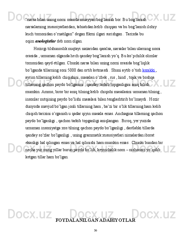 “narsa bilan uning nomi orasida muayyan bog’lanish bor. Bu bog’lanish 
narsalarning xususiyatlaridan, tabiatidan kelib chiqqan va bu bog’lanish ilohiy 
kuch tomonidan o’rnatilgan” degan fikrni ilgari surishgan . Tarixda bu 
oqim   anologistlar   deb nom olgan.
        Hozirgi tilshunoslik nuqtayi nazaridan qaralsa, narsalar bilan ularning nomi 
orasida , umuman olganda hech qanday bog’lanish yo’q. Bu ko’pchilik olimlar 
tomonidan qayd etilgan. Chunki narsa bilan uning nomi orasida bog’liqlik 
bo’lganda tillarning soni 5000 dan ortib ketmasdi . Shuni aytib o’tish   kerakki        , 
ayrim tillarning kelib chiqishini, masalan o’zbek , rus , hind , tojik va boshqa 
tillarning qachon paydo bo’lganini , qanday tarkib topganligini aniq bilish 
mumkin. Ammo, biror bir aniq tilning kelib chiqishi masalasini umuman tilning , 
insonlar nutqining paydo bo’lishi masalasi bilan tenglashtirib bo’lmaydi . Hozir 
dunyoda mavjud bo’lgan jonli tillarning ham , ba’zi bir o’lik tillarning ham kelib 
chiqish tarixini o’rganish u qadar qiyin masala emas. Anchagina tillarning qachon 
paydo bo’lganligi , qachon tarkib topganligi aniqlangan . Biroq, yer yuzida 
umuman insoniyatga xos tilning qachon paydo bo’lganligi , dastlabki tillarda 
qanday so’zlar bo’lganligi , uning grammatik xususiyatlari nimalardan iborat 
ekanligi hal qilingan emas va hal qilinishi ham mumkin emas . Chunki bundan bir 
necha yuz ming yillar burun paydo bo’lib, keyinchalik nom – nishonsiz yo’qolib 
ketgan tillar ham bo’lgan.
FOYDALANILGAN ADABIYOTLAR
36 