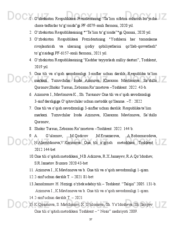 1. O‘zbekiston   Respublikasi   Prezidentining   “Ta’lim   sifatini   oshirish   bo‘yicha
chora-tadbirlar to‘g‘risida”gi PF-6079-sonli farmoni, 2020 yil.
2. O‘zbekiston Respublikasining *“Ta’lim to‘g‘risida”*gi Qonuni, 2020 yil.
3. O‘zbekiston   Respublikasi   Prezidentining   "Yoshlarni   har   tomonlama
rivojlantirish   va   ularning   ijodiy   qobiliyatlarini   qo‘llab-quvvatlash"
to‘g‘risida gi PF-6157-sonli farmoni, 2021 yil.
4. O‘zbekiston Respublikasining  “Kadrlar tayyorlash milliy dasturi” , Toshkent,
2019 yil.
5. Ona   tili   va   o‘qish   savodxonligi   3-sinflar   uchun   darslik.   Respublika   ta’lim
markazi.   Tuzuvchilar   Iroda   Azimova,   Klaraxon   Mavlonova,   Sa’dullo
Quronov,Shokir Tursun, Zeboxon Ro‘zmetova –Toshkent.  2022. 43-b.
6. Azimova I., Mavlonova K., Sh. Tursunov Ona tili va o‘qish savodxonligi 
3-sinf darsligiga O‘qituvchilar uchun metodik qo‘llanma. –T.: 2022
7. Ona tili va o‘qish savodxonligi 3-sinflar uchun darslik.  Respublika ta’lim 
markazi.   Tuzuvchilar   Iroda   Azimova,   Klaraxon   Mavlonova,   Sa’dullo
Quronov, 
8. Shokir Tursun, Zeboxon Ro‘zmetova –Toshkent.  2022. 144 b.
9. A.   G’ulomov,   M.Qodirov   ,M.Ernazarova,   A.Bobomurodova,
N.Alavutdinova,V.Karimova.   Ona   tili   o’qitish     metodikasi.   Toshkent   -
2012.144-bet
10. Ona tili o‘qitish metodikasi_N.B.Adizova, R.X.Jumayev, R.A.Qo‘ldoshev, 
S.R.Ismatov. Buxoro 2020 43-bet 
11.   Azimova I., K.Mavlonova va b. Ona tili va o‘qish savodxonligi 1-qism. 
12. 2-sinf uchun darslik T. – 2021  81-bet
13. Jamolxonov. H. Hozirgi o‘zbek adabiy tili.–  Toshkent. “Talqin” 2005. 131-b.
 Azimova I., K.Mavlonova va b. Ona tili va o‘qish savodxonligi 1-qism. 
14. 2-sinf uchun darslik T. – 2021 
15. K.Qosimova, S. Matchonov, X. G‘ulomova, Sh. Yo‘ldosheva, Sh. Sariyev 
Ona tili o‘qitish metodikasi Toshkent – “ Nosir” nashriyoti 2009.
37 