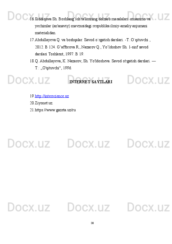 16. Siddiqova Sh. Boshlang’ich ta'limning dolzarb masalalari: muammo va 
yechimlar (an'anaviy) mavzusidagi respublika ilmiy-amaliy anjumani 
materialidan.
17. Abdullay е va Q. va boshqalar. Savod o`rgatish darslari. -T.:O`qituvchi , 
2012. B 124. G afforova R., Nazarov Q., Yo’ldoshev Sh. 1-sinf savod ʻ
darslari Toshkent, 1997.  B 19. 
18. Q. Abdullayeva, K. Nazarov, Sh. Yo'ldosheva. Savod o'rgatish darslari. —
Т .: „O'qituvchi", 1996.
                                   INTERNET SAYTLARI
19. http://interscience.uz   
20. Ziyonet.uz. 
21. https://www.gazeta.uz/ru
38 