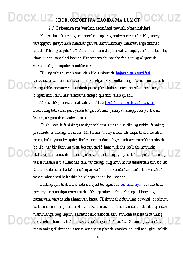 I  BOB.  ORFOEPIYA HAQIDA MA`LUMOT
1.1 Orfoepiya me’yorlari asosidagi tovush o’zgarishlari
      Til kishilar o’rtasidagi munosabatning eng muhim quroli bo’lib, jamiyat 
taraqqiyoti jarayonida shakllangan va umuminsoniy manfaatlarga xizmat 
qiladi. Tilning paydo bo’lishi va rivojlanishi jamiyat tatraqqiyoti bilan bog’liq 
ekan, inson kamoloti haqida fikr yurituvchi barcha fanlarning o’rganish 
manbai tilga aloqador hisoblanadi .
      Tilning tabiati, mohiyati kishilik jamiyatida   bajaradigan vazifasi , 
strukturasi va bu strukturani tashkil etgan elementlarning o’zaro munosabati, 
uning ichki mexanizmi, ishlash principlari kabi muhim masalalarni ilmiy 
o’rganishni, tilni har taraflama tadqiq qilishni talab qiladi.
     Til kishilik jamiyati mahsulidir. Tilsiz   hech bir voqelik va hodisani , 
insonning tabiatda, jamiyatda tutgan o’rnini, jamiyat taraqqiyoti yo’llarini 
bilish, o’rganish mumkin emas.
        Tilshunoslik fanining asosiy problemalaridan biri tilning ushbu fanning 
predmetu sifatidagi ta'rifidir. Ma'lumki, tabiiy inson tili faqat tilshunoslikda 
emas, balki yana bir qator fanlar tomonidan o’rganiladigan murakkab obyekt 
bo’lib, har bir fanning tilga bergan ta'rifi ham turlicha bo’lishi mumkin. 
Hattoki, tilshunoslik fanining o’zida ham tilning yagona ta’rifi yo’q. Tilning 
ta'rifi masalasi tilshunoslik fani tarixidagi eng muhim masalalardan biri bo’lib, 
fan tarixida turlicha talqin qilingan va hozirgi kunda ham turli ilmiy maktablar 
va oqimlar orasida keskin bahslarga sabab bo’lmoqda.
      Darhaqiqat, tilshunoslikda mavjud bo’lgan   har bir nazariya , avvalo tilni 
qanday tushunishga asoslanadi. Tilni qanday tushunishning til haqidagi 
nazariyani yaratishda ahamiyati katta. Tilshunoslik fanining ob yekti, predmeti 
va tilni ilmiy o’rganish metodlari kabi masalalar ma'lum darajada tilni qanday 
tushunishga bog’liqdir. Tilshunoslik tarixida tilni turlicha ta'riflash fanning 
predmetini ham turlicha tasavvur qilishga sabab bo’ldi. Shuning uchun bu 
masalaning tilshu noslik tarixi asosiy etaplarida qanday hal etilganligini ko’rib 
5 