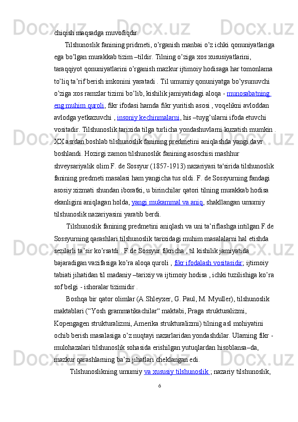 chiqish maqsadga muvofiqdir.
      Tilshunoslik fanining pridmeti, o’rganish manbai o’z ichki qonuniyatlariga 
ega bo’lgan murakkab tizim –tildir. Tilning o’ziga xos xususiyatlarini, 
taraqqiyot qonuniyatlarini o’rganish mazkur ijtimoiy hodisaga har tomonlama 
to’liq ta’rif berish imkonini yaratadi . Til umumiy qonuniyatga bo’ysunuvchi 
o’ziga xos ramzlar tizimi bo’lib, kishilik jamiyatidagi aloqa -   munosabatning 
eng muhim quroli , fikr ifodasi hamda fikr yuritish asosi , voqelikni avloddan 
avlodga yetkazuvchi ,   insoniy kechinmalarni , his –tuyg’ularni ifoda etuvchi 
vositadir. Tilshunoslik tarixida tilga turlicha yondashuvlarni kuzatish mumkin .
XX asrdan boshlab tilshunoslik fanining predmetini aniqlashda yangi davr 
boshlandi. Hozirgi zamon til shunoslik fanining asoschisi mashhur 
shveysariyalik olim F. de Sossyur (1857-1913) nazariyasi ta'sirida tilshunoslik 
fanining predmeti masalasi ham yangicha tus oldi. F. de Sossyurning fandagi 
asosiy xizmati shundan iboratki, u birinchilar qatori tilning murakkab hodisa 
ekanligini aniqlagan holda,   yangi mukammal va aniq , shakllangan umumiy 
tilshunoslik nazariyasini yaratib berdi.
       Tilshunoslik fanining predmetini aniqlash va uni ta’riflashga intilgan F.de 
Sossyurning qarashlari tilshunoslik tarixidagi muhim masalalarni hal etishda 
sezilarli ta’sir ko’rsatdi . F.de Sossyur fikricha , til kishilik jamiyatida 
bajaradigan vazifasiga ko’ra aloqa quroli ,   fikr ifodalash vositasidir ; ijtimoiy 
tabiati jihatidan til madaniy –tarixiy va ijtimoiy hodisa , ichki tuzilishiga ko’ra 
sof belgi - ishoralar tizimidir .
       Boshqa bir qator olimlar (A.Shleyxer, G. Paul, M. Myuller), tilshunoslik 
maktablari (“Yosh grammatikachilar“ maktabi, Praga strukturalizmi, 
Kopengagen strukturalizmi, Amerika strukturalizmi) tilning asl mohiyatini 
ochib berish masalasiga o’z nuqtayi nazarlaridan yondashdilar. Ularning fikr - 
mulohazalari tilshunoslik sohasida erishilgan yutuqlardan hisoblansa–da, 
mazkur qarashlarning ba’zi jihatlari cheklangan edi.
         Tilshunoslikning umumiy   va xususiy tilshunoslik        ; nazariy tilshunoslik, 
6 