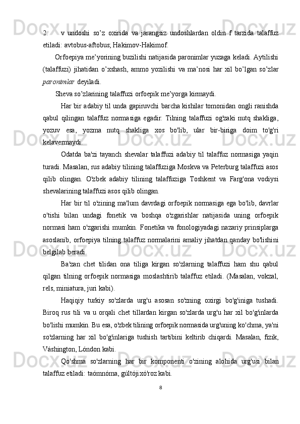 2. v   undoshi   so’z   oxirida   va   jarangsiz   undoshlardan   oldin   f   tarzida   talaffuz
etiladi: avtobus-aftobus; Hakimov-Hakimof. 
        Orfoepiya me’yorining buzilishi natijasida paronimlar yuzaga keladi. Aytilishi
(talaffuzi)   jihatidan   o’xshash,   ammo   yozilishi   va   ma’nosi   har   xil   bo’lgan   so’zlar
paronimlar  deyiladi.
       Sheva so’zlarining talaffuzi orfoepik me’yorga kirmaydi.
Har bir adabiy til unda gapiruvchi barcha kishilar tomonidan ongli ranishda
qabul   qilingan   talaffuz   normasiga   egadir.   Tilning   talaffuzi   og'zaki   nutq   shakliga,
yozuv   esa,   yozma   nutq   shakliga   xos   bo'lib,   ular   bir-biriga   doim   to'g'ri
kelavermaydi. 
Odatda   ba'zi   tayanch   shevalar   talaffuzi   adabiy   til   talaffuz   normasiga   yaqin
turadi. Masalan, rus adabiy tilining talaffuziga Moskva va Peterburg talaffuzi asos
qilib   olingan.   O'zbek   adabiy   tilining   talaffuziga   Toshkent   va   Farg'ona   vodiysi
shevalarining talaffuzi asos qilib olingan. 
Har  bir  til  o'zining ma'lum  davrdagi  orfoepik normasiga  ega bo'lib, davrlar
o'tishi   bilan   undagi   fonetik   va   boshqa   o'zgarishlar   natijasida   uning   orfoepik
normasi  ham  o'zgarishi  mumkin. Fonetika va fonologiyadagi  nazariy prinsiplarga
asoslanib, orfoepiya tilning talaffuz normalarini amaliy jihatdan qanday bo'lishi ni
belgilab beradi. 
Ba'zan   chet   tilidan   ona   tiliga   kirgan   so'zlarning   talaffuzi   ham   shu   qabul
qilgan   tilning   orfoepik   normasiga   moslashtirib   talaffuz   etiladi.   (Masalan,   vokzal,
rels, miniatura, juri kabi). 
Haqiqiy   turkiy   so'zlarda   urg'u   asosan   so'zning   oxirgi   bo'g'iniga   tushadi.
Biroq   rus   tili   va   u   orqali   chet   tillardan   kirgan   so'zlarda   urg'u   har   xil   bo'g'inlarda
bo'lishi  mumkin. Bu esa, o'zbek tilining orfoepik normasida urg'u ning  ko'chma, ya'ni
so'zlarning   har   xil   bo'g'inlariga   tushish   tartibini   keltirib   chiqardi.   Masalan,   fizik,
Váshington,  Lóndon kabi. 
Qo'shma   so'zlarning   har   bir   komponenti   o'zining   alo hida   urg'usi   bilan
talaffuz etiladi: taómnóma, gúltóji xó'roz kabi.
8 