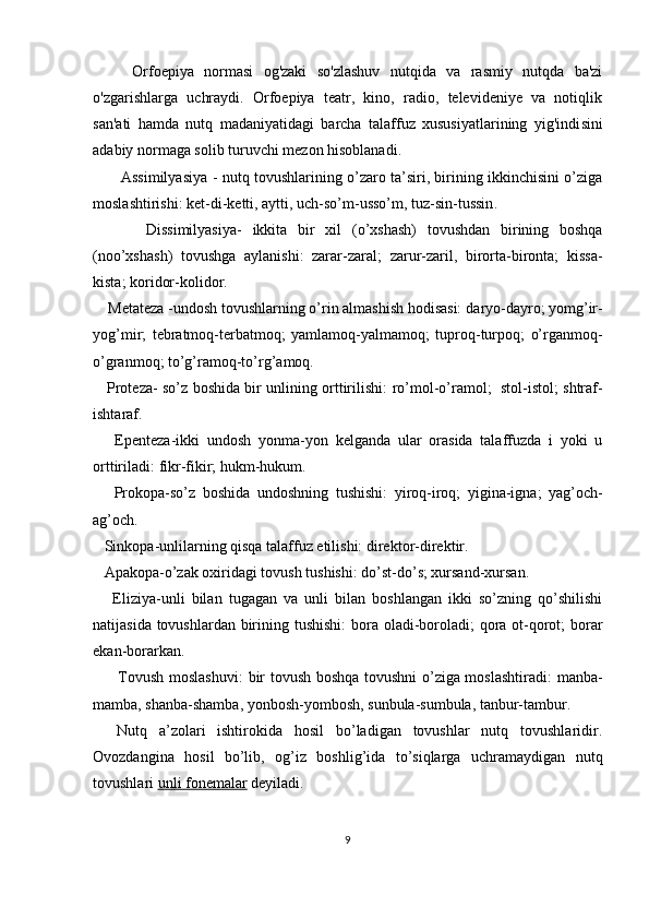 Orfoepiya   normasi   og'zaki   so'zlashuv   nutqida   va   rasmiy   nutqda   ba'zi
o'zgarishlarga   uchraydi.   Orfoepiya   teatr,   kino,   radio,   televideniye   va   notiqlik
san'ati   hamda   nutq   madaniyatidagi   barcha   talaffuz   xususiyatlarining   yig'indi sini
adabiy normaga solib turuvchi mezon hisoblanadi.      
           Assimilyasiya   - nutq tovushlarining o’zaro ta’siri, birining ikkinchisini o’ziga
moslashtirishi:  ket-di-ketti, aytti, uch-so’m-usso’m, tuz-sin-tussin .
          Dissimilyasiya -   ikkita   bir   xil   (o’xshash)   tovushdan   birining   boshqa
(noo’xshash)   tovushga   aylanishi:   zarar- zaral;   zarur-zaril,   birorta-bironta;   kissa-
kista; koridor-kolidor.  
    Metateza  -undosh tovushlarning o’rin almashish hodisasi:  daryo-dayro; yomg’ir-
yog’mir;   tebratmoq-terbatmoq;   yamlamoq-yalmamoq;   tuproq-turpoq;   o’rganmoq-
o’granmoq; to’g’ramoq-to’rg’amoq.  
     Proteza - so’z boshida bir unlining orttirilishi:   ro’mol-o’ramol;   stol-istol; shtraf-
ishtaraf .
      Epenteza -ikki   undosh   yonma-yon   kelganda   ular   orasida   talaffuzda   i   yoki   u
orttiriladi:  fikr-fikir; hukm-hukum.
      Prokopa -so’z   boshida   undoshning   tushishi:   yiroq-iroq;   yigina-igna;   yag’och-
ag’och .
   Sinkopa -unlilarning qisqa talaffuz etilishi:  direktor-direktir .
   Apakopa -o’zak oxiridagi tovush tushishi:  do’st-do’s; xursand-xursan.
      Eliziya- unli   bilan   tugagan   va   unli   bilan   boshlangan   ikki   so’zning   qo’shilishi
natijasida tovushlardan birining tushishi:   bora oladi-boroladi; qora ot-qorot;  borar
ekan-borarkan.
         Tovush moslashuvi : bir tovush boshqa tovushni o’ziga moslashtiradi:   manba-
mamba, shanba-shamba, yonbosh-yombosh, sunbula-sumbula, tanbur-tambur.
    Nutq   a’zolari   ishtirokida   hosil   bo’ladigan   tovushlar   nutq   tovushlaridir.
Ovozdangina   hosil   bo’lib,   og’iz   boshlig’ida   to’siqlarga   uchramaydigan   nutq
tovushlari  unli fonemalar  deyiladi.
9 