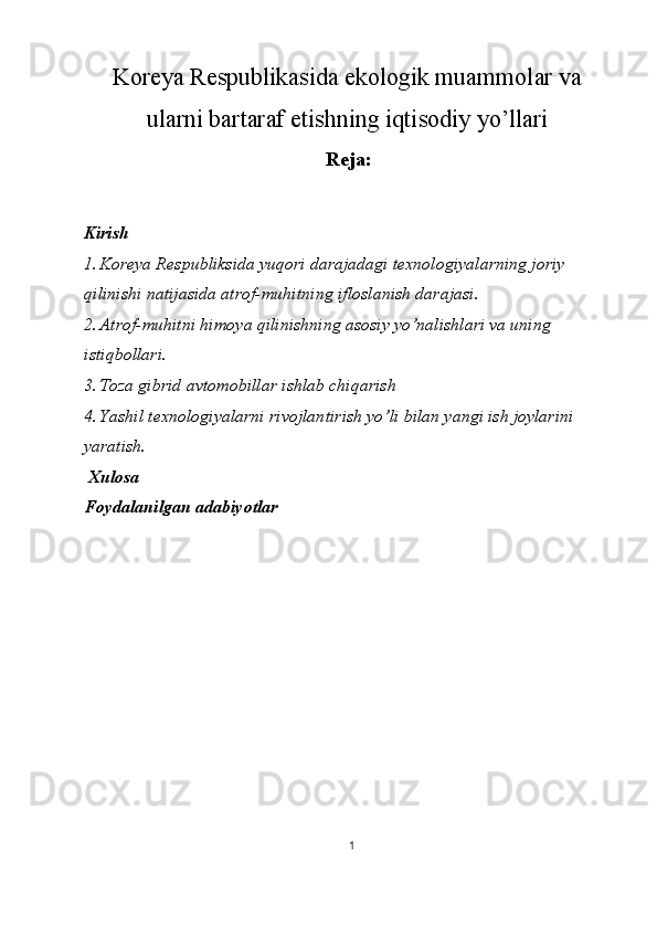 Koreya Respublikasida ekologik muammolar va
ularni bartaraf etishning iqtisodiy yo’llari
Reja: 
 
Kirish 
1. Koreya Respubliksida yuqori darajadagi texnologiyalarning joriy 
qilinishi natijasida atrof-muhitning ifloslanish darajasi. 
2. Atrof-muhitni himoya qilinishning asosiy yo’nalishlari va uning 
istiqbollari. 
3. Toza gibrid avtomobillar ishlab chiqarish 
4. Yashil texnologiyalarni rivojlantirish yo’li bilan yangi ish joylarini 
yaratish. 
  Xulosa 
Foydalanilgan adabiyotlar 
 
 
 
 
 
 
 
 
 
1  
  