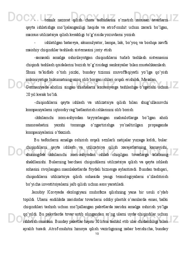 - texnik   nazorat   qilish   chora   tadbirlarini   o’rnatish   xususan   tavarlarni
qayta   ishlatishga   mo’ljalanganligi   haqida   va   atrof-muhit   uchun   zararli   bo’lgan,
maxsus utilizatsiya qilish kerakligi to’g’risida yozuvlarni yozish 
- ishlatilgan batareya, akumulyator, lampa, lak, bo’yoq va boshqa xavfli
maishiy chiqindilar tashlash sistemasini joriy etish 
-samarali   amalga   oshirilayotgan   chiqindilarni   turlab   tashlash   sistemasini
chiqindi tashlash qoidalarini buzish to’g’risidagi sanksiyalar bilan mustahkamlash. 
Shuni   ta’kidlab   o’tish   joizki,   bunday   tizimni   muvoffaqiyatli   yo’lga   qo’yish
imkoniyatiga hukumatning uzoq olib borgan ishlari orqali erishildi. Masalan, 
Germaniyada   aholini   singan   shishalarni   kontenyerga   tashlashga   o’rgatishi   uchun
20 yil kerak bo’ldi. 
-chiqindilarni   qayta   ishlash   va   utilizatsiya   qilish   bilan   shug’ullanuvchi
kompaniyalarni iqtisodiy rag’batlantirish ishlarinini olib borish 
-ikkilamchi   xom-ashyodan   tayyorlangan   mahsulotlarga   bo’lgan   aholi
munosabatini   yaxshi   tomonga   o’zgartirishga   yo’naltirilgan   propaganda
kompaniyalarini o’tkazish. 
Bu   tadbirlarni   amalga   oshirish   orqali   sezilarli   natijalar   yuzaga   keldi,   bular:
chiqindilarni   qayta   ishlash   va   utilizatsiya   qilish   xarajatlarining   kamayishi,
shuningdek   ikkilamchi   xom-ashyodan   ishlab   chiqilgan   tovarlarga   talabning
shakllanishi.   Bularning   barchasi   chiqindilarni   utilizatsiya   qilish   va   qayta   ishlash
sohasini rivojlangan mamlakatlarda foydali biznesga aylantiradi. Bundan tashqari,
chiqindilarni   utilizatsiya   qilish   sohasida   yangi   texnologiyalarni   o’zlashtirish
bo’yicha investitsiyalarni jalb qilish uchun asos yaratiladi. 
Janubiy   Koreyada   ekologiyani   muhofaza   qilishning   yana   bir   usuli   o’ylab
topildi.   Ularni   endilikda   xaridorlar   tovarlarni   oddiy   plastik   o’ramlarda   emas,   balki
chiqindilari   tashish   uchun   mo’ljallangan   paketlarda   xaridni   amalga   oshirish   yo’lga
qo’yildi.  Bu   paketlarda   tovar  sotib   olingandan   so’ng  ularni  uyda   chiqindilar  uchun
ishlatish mumkin. Bunday paketlar hajmi 30 litrni tashkil etib ular chidamliligi bilan
ajralib   turadi.   Atrof-muhitni   himoya   qilish   vazirligining   xabar   berishicha,   bunday
10  
  