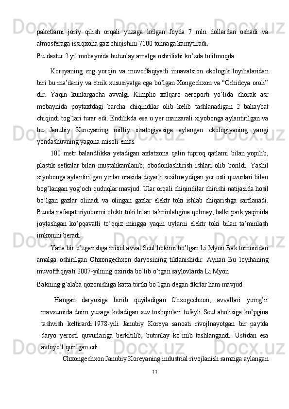 paketlarni   joriy   qilish   orqali   yuzaga   kelgan   foyda   7   mln   dollardan   oshadi   va
atmosferaga issiqxona gaz chiqishini 7100 tonnaga kamytiradi. 
Bu dastur 2 yil mobaynida butunlay amalga oshrilishi ko’zda tutilmoqda. 
Koreyaning   eng   yorqin   va   muvoffaqiyatli   innavatsion   ekologik   loyihalaridan
biri bu ma’daniy va etnik xususiyatga ega bo’lgan Xongechxon va “Orhideya oroli”
dir.   Yaqin   kunlargacha   avvalgi   Kimpho   xalqaro   aeroporti   yo’lida   chorak   asr
mobaynida   poytaxtdagi   barcha   chiqindilar   olib   kelib   tashlanadigan   2   bahaybat
chiqindi tog’lari turar edi. Endilikda esa u yer manzarali xiyobonga aylantirilgan va
bu   Janubiy   Koreyaning   milliy   strategiyasiga   aylangan   ekologiyaning   yangi
yondashuvning yagona misoli emas. 
100   metr   balandlikka   yetadigan   axlatxona   qalin   tuproq   qatlami   bilan   yopilib,
plastik   setkalar   bilan   mustahkamlanib,   obodonlashtirish   ishlari   olib   borildi.   Yashil
xiyobonga aylantirilgan yerlar orasida deyarli sezilmaydigan yer osti quvurlari bilan
bog’langan yog’och quduqlar mavjud.  Ular orqali chiqindilar chirishi natijasida hosil
bo’lgan   gazlar   olinadi   va   olingan   gazlar   elektr   toki   ishlab   chiqarishga   sarflanadi.
Bunda nafaqat xiyobonni elektr toki bilan ta’minlabgina qolmay, balki park yaqinida
joylashgan   ko’pqavatli   to’qqiz   mingga   yaqin   uylarni   elektr   toki   bilan   ta’minlash
imkonini beradi. 
Yana bir o’zgarishga misol avval Seul hokimi bo’lgan Li Myon Bak tomonidan
amalga   oshirilgan   Chxongechxon   daryosining   tiklanishidir.   Aynan   Bu   loyihaning
muvoffaqiyati 2007-yilning oxirida bo’lib o’tgan saylovlarda Li Myon 
Bakning g’alaba qozonishiga katta turtki bo’lgan degan fikrlar ham mavjud. 
Hangan   daryosiga   borib   quyiladigan   Chxogechxon,   avvallari   yomg’ir
mavsumida doim yuzaga keladigan suv toshqinlari tufayli Seul aholisiga ko’pgina
tashvish   keltirardi.1978-yili   Janubiy   Koreya   sanoati   rivojlnayotgan   bir   paytda
daryo   yerosti   quvurlariga   berkitilib,   butunlay   ko’mib   tashlangandi.   Ustidan   esa
avtoyo’l qurilgan edi. 
Chxongechxon Janubiy Koreyaning industrial rivojlanish ramziga aylangan 
11  
  