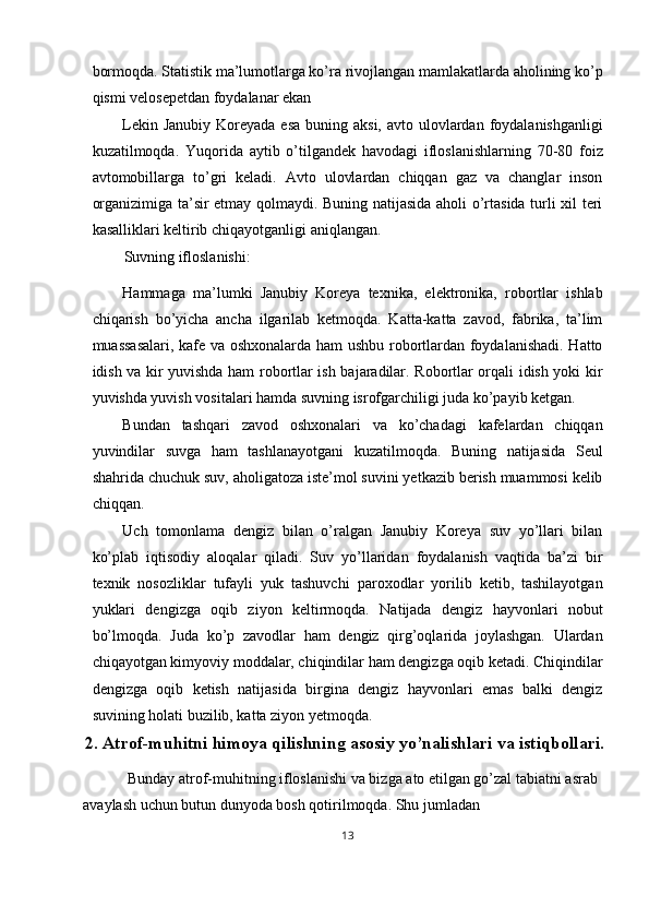 bormoqda. Statistik ma’lumotlarga ko’ra rivojlangan mamlakatlarda aholining ko’p
qismi velosepetdan foydalanar ekan 
Lekin Janubiy  Koreyada esa  buning aksi, avto  ulovlardan foydalanishganligi
kuzatilmoqda.   Yuqorida   aytib   o’tilgandek   havodagi   ifloslanishlarning   70-80   foiz
avtomobillarga   to’gri   keladi.   Avto   ulovlardan   chiqqan   gaz   va   changlar   inson
organizimiga ta’sir etmay qolmaydi. Buning natijasida aholi o’rtasida turli xil teri
kasalliklari keltirib chiqayotganligi aniqlangan.  
Suvning ifloslanishi: 
Hammaga   ma’lumki   Janubiy   Koreya   texnika,   elektronika,   robortlar   ishlab
chiqarish   bo’yicha   ancha   ilgarilab   ketmoqda.   Katta-katta   zavod,   fabrika,   ta’lim
muassasalari, kafe va oshxonalarda ham ushbu robortlardan foydalanishadi. Hatto
idish va kir yuvishda ham robortlar ish bajaradilar. Robortlar orqali idish yoki kir
yuvishda yuvish vositalari hamda suvning isrofgarchiligi juda ko’payib ketgan. 
Bundan   tashqari   zavod   oshxonalari   va   ko’chadagi   kafelardan   chiqqan
yuvindilar   suvga   ham   tashlanayotgani   kuzatilmoqda.   Buning   natijasida   Seul
shahrida chuchuk suv, aholigatoza iste’mol suvini yetkazib berish muammosi kelib
chiqqan. 
Uch   tomonlama   dengiz   bilan   o’ralgan   Janubiy   Koreya   suv   yo’llari   bilan
ko’plab   iqtisodiy   aloqalar   qiladi.   Suv   yo’llaridan   foydalanish   vaqtida   ba’zi   bir
texnik   nosozliklar   tufayli   yuk   tashuvchi   paroxodlar   yorilib   ketib,   tashilayotgan
yuklari   dengizga   oqib   ziyon   keltirmoqda.   Natijada   dengiz   hayvonlari   nobut
bo’lmoqda.   Juda   ko’p   zavodlar   ham   dengiz   qirg’oqlarida   joylashgan.   Ulardan
chiqayotgan kimyoviy moddalar, chiqindilar ham dengizga oqib ketadi. Chiqindilar
dengizga   oqib   ketish   natijasida   birgina   dengiz   hayvonlari   emas   balki   dengiz
suvining holati buzilib, katta ziyon yetmoqda. 
2.   Atrof-muhitni himoya qilishning asosiy yo’nalishlari va istiqbollari.
 Bunday atrof-muhitning ifloslanishi va bizga ato etilgan go’zal tabiatni asrab 
avaylash uchun butun dunyoda bosh qotirilmoqda. Shu jumladan 
13  
  