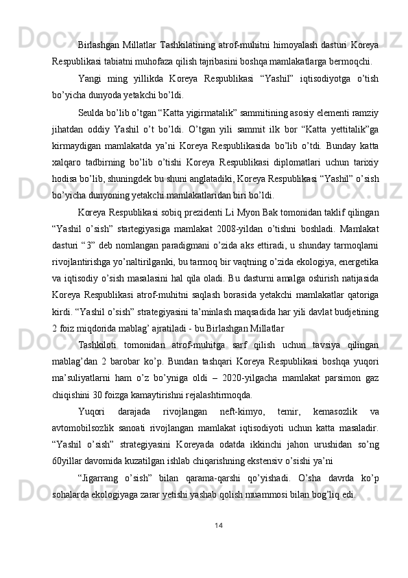 Birlashgan   Millatlar   Tashkilatining   atrof-muhitni   himoyalash   dasturi   Koreya
Respublikasi tabiatni muhofaza qilish tajribasini boshqa mamlakatlarga bermoqchi. 
Yangi   ming   yillikda   Koreya   Respublikasi   “Yashil”   iqtisodiyotga   o’tish
bo’yicha dunyoda yetakchi bo’ldi. 
Seulda bo’lib o’tgan “Katta yigirmatalik” sammitining asosiy elementi ramziy
jihatdan   oddiy   Yashil   o’t   bo’ldi.   O’tgan   yili   sammit   ilk   bor   “Katta   yettitalik”ga
kirmaydigan   mamlakatda   ya’ni   Koreya   Respublikasida   bo’lib   o’tdi.   Bunday   katta
xalqaro   tadbirning   bo’lib   o’tishi   Koreya   Respublikasi   diplomatlari   uchun   tarixiy
hodisa bo’lib, shuningdek bu shuni anglatadiki, Koreya Respublikasi “Yashil” o’sish
bo’yicha dunyoning yetakchi mamlakatlaridan biri bo’ldi. 
Koreya Respublikasi sobiq prezidenti Li Myon Bak tomonidan taklif qilingan
“Yashil   o’sish”   startegiyasiga   mamlakat   2008-yildan   o’tishni   boshladi.   Mamlakat
dasturi   “3”   deb   nomlangan   paradigmani   o’zida   aks   ettiradi,   u   shunday   tarmoqlarni
rivojlantirishga yo’naltirilganki, bu tarmoq bir vaqtning o’zida ekologiya, energetika
va iqtisodiy o’sish masalasini  hal qila oladi. Bu dasturni amalga oshirish natijasida
Koreya   Respublikasi   atrof-muhitni   saqlash   borasida   yetakchi   mamlakatlar   qatoriga
kirdi. “Yashil o’sish” strategiyasini ta’minlash maqsadida har yili davlat budjetining
2 foiz miqdorida mablag’ ajratiladi - bu Birlashgan Millatlar 
Tashkiloti   tomonidan   atrof-muhitga   sarf   qilish   uchun   tavsiya   qilingan
mablag’dan   2   barobar   ko’p.   Bundan   tashqari   Koreya   Respublikasi   boshqa   yuqori
ma’suliyatlarni   ham   o’z   bo’yniga   oldi   –   2020-yilgacha   mamlakat   parsimon   gaz
chiqishini 30 foizga kamaytirishni rejalashtirmoqda. 
Yuqori   darajada   rivojlangan   neft-kimyo,   temir,   kemasozlik   va
avtomobilsozlik   sanoati   rivojlangan   mamlakat   iqtisodiyoti   uchun   katta   masaladir.
“Yashil   o’sish”   strategiyasini   Koreyada   odatda   ikkinchi   jahon   urushidan   so’ng
60yillar davomida kuzatilgan ishlab chiqarishning ekstensiv o’sishi ya’ni 
“Jigarrang   o’sish”   bilan   qarama-qarshi   qo’yishadi.   O’sha   davrda   ko’p
sohalarda ekologiyaga zarar yetishi yashab qolish muammosi bilan bog’liq edi. 
14  
  