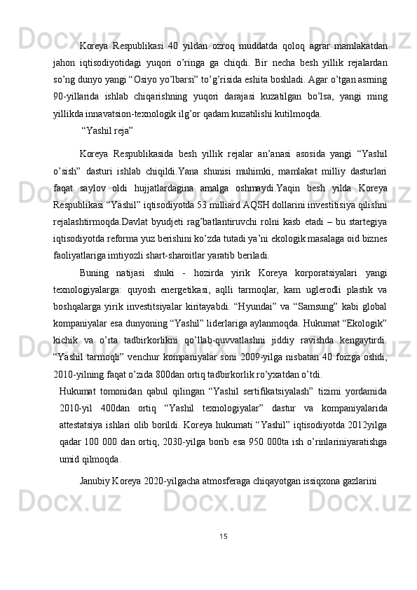 Koreya   Respublikasi   40   yildan   ozroq   muddatda   qoloq   agrar   mamlakatdan
jahon   iqtisodiyotidagi   yuqori   o’ringa   ga   chiqdi.   Bir   necha   besh   yillik   rejalardan
so’ng dunyo yangi “Osiyo yo’lbarsi” to’g’risida eshita boshladi. Agar o’tgan asrning
90-yillarida   ishlab   chiqarishning   yuqori   darajasi   kuzatilgan   bo’lsa,   yangi   ming
yillikda innavatsion-texnologik ilg’or qadam kuzatilishi kutilmoqda. 
 “Yashil reja” 
Koreya   Respublikasida   besh   yillik   rejalar   an’anasi   asosida   yangi   “Yashil
o’sish”   dasturi   ishlab   chiqildi.Yana   shunisi   muhimki,   mamlakat   milliy   dasturlari
faqat   saylov   oldi   hujjatlardagina   amalga   oshmaydi.Yaqin   besh   yilda   Koreya
Respublikasi “Yashil” iqtisodiyotda 53 milliard AQSH dollarini investitisiya qilishni
rejalashtirmoqda.Davlat   byudjeti   rag’batlantiruvchi   rolni   kasb   etadi   –   bu   startegiya
iqtisodiyotda reforma yuz berishini ko’zda tutadi ya’ni ekologik masalaga oid biznes
faoliyatlariga imtiyozli shart-sharoitlar yaratib beriladi. 
Buning   natijasi   shuki   -   hozirda   yirik   Koreya   korporatsiyalari   yangi
texnologiyalarga:   quyosh   energetikasi,   aqlli   tarmoqlar,   kam   uglerodli   plastik   va
boshqalarga   yirik   investitsiyalar   kiritayabdi.   “Hyundai”   va   “Samsung”   kabi   global
kompaniyalar esa dunyoning “Yashil” liderlariga aylanmoqda. Hukumat “Ekologik”
kichik   va   o’rta   tadbirkorlikni   qo’llab-quvvatlashni   jiddiy   ravishda   kengaytirdi.
“Yashil   tarmoqli”  venchur  kompaniyalar   soni  2009-yilga  nisbatan   40  foizga  oshdi,
2010-yilning faqat o’zida 800dan ortiq tadbirkorlik ro’yxatdan o’tdi. 
Hukumat   tomonidan   qabul   qilingan   “Yashil   sertifikatsiyalash”   tizimi   yordamida
2010-yil   400dan   ortiq   “Yashil   texnologiyalar”   dastur   va   kompaniyalarida
attestatsiya ishlari olib borildi. Koreya hukumati “Yashil” iqtisodiyotda 2012yilga
qadar  100  000 dan  ortiq,  2030-yilga  borib  esa  950  000ta ish  o’rinlariniyaratishga
umid qilmoqda. 
Janubiy Koreya 2020-yilgacha atmosferaga chiqayotgan issiqxona gazlarini 
15  
  