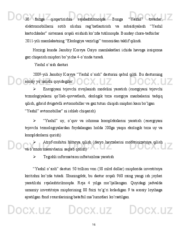 30   foizga   qisqartirishni   rejalashtirmoqda.   Bunga   “Yashil”   tovarlar,
elektromobillarni   sotib   olishni   rag’batlantirish   va   subsidiyalash   “Yashil
kartochkalar” sistemasi orqali erishish ko’zda tutilmoqda. Bunday chora-tadbirlar 
2011-yili mamlakatning “Ekologiya vazirligi” tomonidan taklif qilindi. 
Hozirgi   kunda   Janubiy   Koreya   Osiyo   mamlakatlari   ichida   havoga   issiqxona
gaz chiqarish miqdori bo’yicha 4-o’rinda turadi. 
 Yashil o’sish dasturi 
2009-yili Janubiy Koreya “Yashil o’sish” dasturini qabul qildi. Bu dasturning
asosiy yo’nalishi quyidagilar: 
 Energiyani   tejovchi   rivojlanish   modelini   yaratish   (energiyani   tejovchi
texnologiyalarni   qo’llab-quvvatlash,   ekologik   toza   energiya   manbalarini   tadqiq
qilish, gibrid dvigatelli avtomobillar va gaz tutun chiqish miqdori kam bo’lgan 
“Yashil” avtomobillar” ni ishlab chiqarish) 
 “Yashil”   uy,   o’quv   va   ishxona   komplekslarini   yaratish   (energiyani
tejovchi   texnologiyalardan   foydalangan   holda   200ga   yaqin   ekologik   toza   uy   va
komplekslarni qurish) 
 Atrof-muhitni   himoya   qilish   (daryo   havzalarini   moderinizatsiya   qilish
va o’rmon massivlarini saqlab qolish) 
 Tegishli informatsion infratuzilma yaratish 
“Yashil o’sish” dasturi 50 trillion von (38 mlrd dollar) miqdorida investitsiya
kiritishni   ko’zda   tutadi.   Shuningdek,   bu   dastur   orqali   960   ming   yangi   ish   joylari
yaratilishi   rejalashtirilmoqda.   Reja   4   yilga   mo’ljallangan.   Quyidagi   jadvalda
umumiy   investitsiya   miqdorining   80   foizi   to’g’ri   keladigan   9   ta   asosiy   loyihaga
ajratilgan fond resurslarining batafsil ma’lumotlari ko’rsatilgan. 
 
 
16  
  