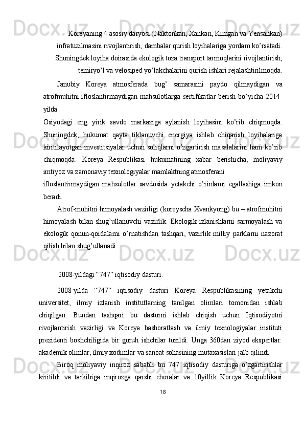 Koreyaning 4 asosiy daryosi (Naktonkan, Xankan, Kimgan va Yensankan)
infratuzilmasini rivojlantirish, dambalar qurish loyihalariga yordam ko’rsatadi.
Shuningdek loyiha doirasida ekologik toza transport tarmoqlarini rivojlantirish,
temiryo’l va velosiped yo’lakchalarini qurish ishlari rejalashtirilmoqda. 
Janubiy   Koreya   atmosferada   bug’   samarasini   paydo   qilmaydigan   va
atrofmuhitni  ifloslantirmaydigan mahsulotlarga  sertifikatlar  berish bo’yicha 2014-
yilda 
Osiyodagi   eng   yirik   savdo   markaziga   aylanish   loyihasini   ko’rib   chiqmoqda.
Shuningdek,   hukumat   qayta   tiklanuvchi   energiya   ishlab   chiqarish   loyihalariga
kiritilayotgan   investitsiyalar   uchun   soliqlarni   o’zgartirish   masalalarini   ham   ko’rib
chiqmoqda.   Koreya   Respublikasi   hukumatining   xabar   berishicha,   moliyaviy
imtiyoz va zamonaviy texnologiyalar mamlaktning atmosferani 
ifloslantirmaydigan   mahsulotlar   savdosida   yetakchi   o’rinlarni   egallashiga   imkon
beradi. 
Atrof-muhitni himoyalash vazirligi (koreyscha Xvankyong) bu – atrofmuhitni
himoyalash   bilan   shug’ullanuvchi   vazirlik.   Ekologik   izlanishlarni   sarmoyalash   va
ekologik   qonun-qoidalarni   o’rnatishdan   tashqari,   vazirlik   milliy   parklarni   nazorat
qilish bilan shug’ullanadi. 
 
2008-yildagi “747” iqtisodiy dasturi. 
2008-yilda   “747”   iqtisodiy   dasturi   Koreya   Respublikasining   yetakchi
universitet,   ilmiy   izlanish   institutlarning   tanilgan   olimlari   tomonidan   ishlab
chiqilgan.   Bundan   tashqari   bu   dasturni   ishlab   chiqish   uchun   Iqtisodiyotni
rivojlantirish   vazirligi   va   Koreya   bashoratlash   va   ilmiy   texnologiyalar   instituti
prezidenti   boshchiligida   bir   guruh   ishchilar   tuzildi.   Unga   360dan   ziyod   ekspertlar:
akademik olimlar, ilmiy xodimlar va sanoat sohasining mutaxasislari jalb qilindi. 
Biroq   moliyaviy   inqiroz   sababli   bu   747   iqtisodiy   dasturiga   o’zgartirishlar
kiritildi   va   tarkibiga   inqirozga   qarshi   choralar   va   10yillik   Koreya   Respublikasi
18  
  