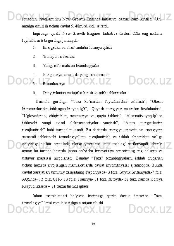 iqtisodini   rivojlantirish   New   Growth   Engines   Initiative   dasturi   ham   kiritildi.   Uni
amalga oshirish uchun davlat 5, 48mlrd. doll. ajratdi. 
Inqirozga   qarshi   New   Growth   Engines   Initiative   dasturi   22ta   eng   muhim
loyihalarni 6 ta guruhga jamlaydi: 
1. Energetika va atrof-muhitni himoya qilish 
2. Transport sistemasi 
3. Yangi informatsion texnologiyalar 
4. Integratsiya sanoatida yangi ishlanmalar 
5. Bioindustriya 
6. Ilmiy-izlanish va tajriba konstruktorlik ishlanmalar 
  Birinchi   guruhga:   “Toza   ko’mirdan   foydalanishni   oshirish”,   “Okean
bioresurslaridan  ishlangan  bioyoqilg’i”, “Quyosh   energiyasi   va undan  foydalanish”,
“Uglevodorod,   chiqindilar,   separatsiya   va   qayta   ishlash”,   “Alternativ   yoqilg’ida
ishlovchi   yangi   avlod   elektrostansiyalar   yaratish”,   “Atom   energetikasini
rivojlantirish”   kabi   tarmoqlar   kiradi.   Bu   dasturda   energiya   tejovchi   va   energiyani
samarali   ishlatuvchi   texnologiyallarni   rivojlantirish   va   ishlab   chiqarishni   yo’lga
qo’yishga   e’tibor   qaratiladi;   ularga   yetarlicha   katta   mablag’   sarflanyapdi,   chunki
aynan   bu   tarmoq   hozirda   jahon   bo’yicha   innovatsiya   sanoatining   eng   dolzarb   va
ustuvor   masalasi   hisoblanadi.   Bunday   “Toza”   texnologiyalarni   ishlab   chiqarish
uchun   hozirda   rivojlangan   mamlakatlarda   davlat   investitsiyalar   ajratmoqda.   Bunda
davlat xarajatlari umumiy xarajatning Yaponiyada- 3 foiz, Buyuk Britaniyada-7 foiz,
AQShda- 12 foiz, GFR- 13 foiz, Fransiya- 21 foiz, Xitoyda- 38 foiz, hamda Koreya
Respublikasida – 81 foizni tashkil qiladi. 
Jahon   mamlakatlari   bo’yicha   inqirozga   qarshi   dastur   doirasida   “Toza
texnologiya” larni rivojlantirishga ajratgan ulushi 
19  
  