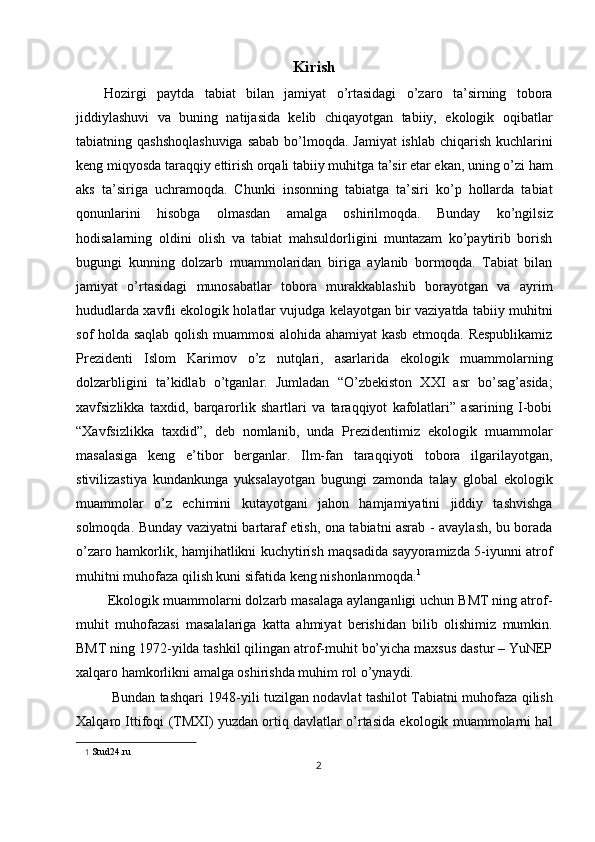 Kirish
Hozirgi   paytda   tabiat   bilan   jamiyat   o’rtasidagi   o’zaro   ta’sirning   tobora
jiddiylashuvi   va   buning   natijasida   kelib   chiqayotgan   tabiiy,   ekologik   oqibatlar
tabiatning qashshoqlashuviga  sabab bo’lmoqda. Jamiyat  ishlab chiqarish kuchlarini
keng miqyosda taraqqiy ettirish orqali tabiiy muhitga ta’sir etar ekan, uning o’zi ham
aks   ta’siriga   uchramoqda.   Chunki   insonning   tabiatga   ta’siri   ko’p   hollarda   tabiat
qonunlarini   hisobga   olmasdan   amalga   oshirilmoqda.   Bunday   ko’ngilsiz
hodisalarning   oldini   olish   va   tabiat   mahsuldorligini   muntazam   ko’paytirib   borish
bugungi   kunning   dolzarb   muammolaridan   biriga   aylanib   bormoqda.   Tabiat   bilan
jamiyat   o’rtasidagi   munosabatlar   tobora   murakkablashib   borayotgan   va   ayrim
hududlarda xavfli ekologik holatlar vujudga kelayotgan bir vaziyatda tabiiy muhitni
sof holda saqlab qolish muammosi alohida ahamiyat kasb etmoqda. Respublikamiz
Prezidenti   Islom   Karimov   o’z   nutqlari,   asarlarida   ekologik   muammolarning
dolzarbligini   ta’kidlab   o’tganlar.   Jumladan   “O’zbekiston   XXI   asr   bo’sag’asida;
xavfsizlikka   taxdid,   barqarorlik   shartlari   va   taraqqiyot   kafolatlari”   asarining   I-bobi
“Xavfsizlikka   taxdid”,   deb   nomlanib,   unda   Prezidentimiz   ekologik   muammolar
masalasiga   keng   e’tibor   berganlar.   Ilm-fan   taraqqiyoti   tobora   ilgarilayotgan,
stivilizastiya   kundankunga   yuksalayotgan   bugungi   zamonda   talay   global   ekologik
muammolar   o’z   echimini   kutayotgani   jahon   hamjamiyatini   jiddiy   tashvishga
solmoqda. Bunday vaziyatni bartaraf etish, ona tabiatni asrab - avaylash, bu borada
o’zaro hamkorlik, hamjihatlikni kuchytirish maqsadida sayyoramizda 5-iyunni atrof
muhitni muhofaza qilish kuni sifatida keng nishonlanmoqda. 1
 
 Ekologik muammolarni dolzarb masalaga aylanganligi uchun BMT ning atrof-
muhit   muhofazasi   masalalariga   katta   ahmiyat   berishidan   bilib   olishimiz   mumkin.
BMT ning 1972-yilda tashkil qilingan atrof-muhit bo’yicha maxsus dastur – YuNEP
xalqaro hamkorlikni amalga oshirishda muhim rol o’ynaydi. 
Bundan tashqari 1948-yili tuzilgan nodavlat tashilot Tabiatni muhofaza qilish
Xalqaro Ittifoqi (TMXI) yuzdan ortiq davlatlar o’rtasida ekologik muammolarni hal
1   Stud24.ru 
2  
  