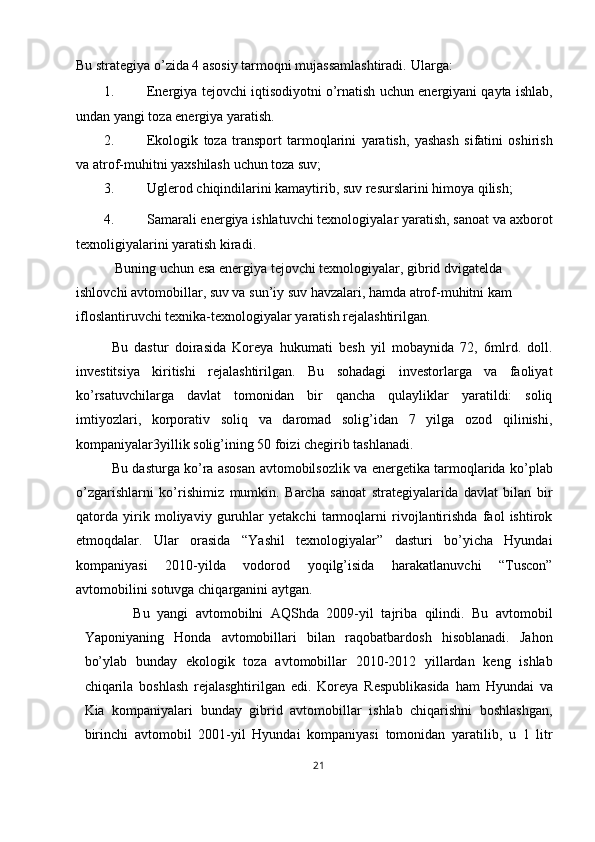 Bu strategiya o’zida 4 asosiy tarmoqni mujassamlashtiradi.  Ularga: 
1. Energiya tejovchi iqtisodiyotni o’rnatish uchun energiyani qayta ishlab,
undan yangi toza energiya yaratish. 
2. Ekologik   toza   transport   tarmoqlarini   yaratish,   yashash   sifatini   oshirish
va atrof-muhitni yaxshilash uchun toza suv; 
3. Uglerod chiqindilarini kamaytirib, suv resurslarini himoya qilish; 
4. Samarali energiya ishlatuvchi texnologiyalar yaratish, sanoat va axborot
texnoligiyalarini yaratish kiradi. 
 Buning uchun esa energiya tejovchi texnologiyalar, gibrid dvigatelda 
ishlovchi avtomobillar, suv va sun’iy suv havzalari, hamda atrof-muhitni kam 
ifloslantiruvchi texnika-texnologiyalar yaratish rejalashtirilgan. 
Bu   dastur   doirasida   Koreya   hukumati   besh   yil   mobaynida   72,   6mlrd.   doll.
investitsiya   kiritishi   rejalashtirilgan.   Bu   sohadagi   investorlarga   va   faoliyat
ko’rsatuvchilarga   davlat   tomonidan   bir   qancha   qulayliklar   yaratildi:   soliq
imtiyozlari,   korporativ   soliq   va   daromad   solig’idan   7   yilga   ozod   qilinishi,
kompaniyalar3yillik solig’ining 50 foizi chegirib tashlanadi. 
Bu dasturga ko’ra asosan avtomobilsozlik va energetika tarmoqlarida ko’plab
o’zgarishlarni   ko’rishimiz   mumkin.   Barcha   sanoat   strategiyalarida   davlat   bilan   bir
qatorda   yirik   moliyaviy   guruhlar   yetakchi   tarmoqlarni   rivojlantirishda   faol   ishtirok
etmoqdalar.   Ular   orasida   “Yashil   texnologiyalar”   dasturi   bo’yicha   Hyundai
kompaniyasi   2010-yilda   vodorod   yoqilg’isida   harakatlanuvchi   “Tuscon”
avtomobilini sotuvga chiqarganini aytgan. 
Bu   yangi   avtomobilni   AQShda   2009-yil   tajriba   qilindi.   Bu   avtomobil
Yaponiyaning   Honda   avtomobillari   bilan   raqobatbardosh   hisoblanadi.   Jahon
bo’ylab   bunday   ekologik   toza   avtomobillar   2010-2012   yillardan   keng   ishlab
chiqarila   boshlash   rejalasghtirilgan   edi.   Koreya   Respublikasida   ham   Hyundai   va
Kia   kompaniyalari   bunday   gibrid   avtomobillar   ishlab   chiqarishni   boshlashgan,
birinchi   avtomobil   2001-yil   Hyundai   kompaniyasi   tomonidan   yaratilib,   u   1   litr
21  
  