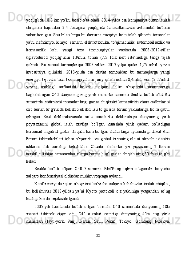 yoqilg’ida 18,8 km yo’lni bosib o’ta oladi. 2014-yilda esa kompaniya butun ishlab
chiqarish   hajmidan   3-4   foizigina   yoqilg’ida   harakatlanuvchi   avtomobil   bo’lishi
xabar berilgan. Shu bilan birga bu dasturda energiya ko’p talab qiluvchi tarmoqlar
ya’ni neftkimyo, kimyo, sement, elektrotexnika, to’qimachilik, avtomobilsozlik va
kemasozlik   kabi   yangi   toza   texnologiyalar   vositasida   2008-2012-yillar
uglevodorod   yoqilg’isini   1,9mln.   tonna   (7,5   foiz   neft   iste’moliga   teng)   tejab
qolindi.   Bu   sanoat   tarmoqlariga   2008-yildan   2013-yilga   qadar   1,75   mlrd.   yevro
investitsiya   qilinishi;   2013-yilda   esa   davlat   tomonidan   bu   tarmoqlarga   yangi
energiya tejovchi toza texnologiyalarni joriy qilish uchun 8,4mlrd. von (5,27mlrd.
yevro)   mablag’   sarflanishi   ko’zda   tutilgan.   Iqlim   o’zgarishi   muammosiga
bag’ishlangan   C40   dunyoning   eng   yirik   shaharlar   sammiti   Seulda   bo’lib   o’tdi.Bu
sammitda ishtirokchi tomonlar bug’ gazlar chiqishini kamaytirish chora-tadbirlarini
olib borish to’g’risida kelishib olishdi.Bu to’grisida forum yakunlariga ko’ra qabul
qilingan   Seul   dekloratsiyasida   so’z   boradi.Bu   dekloratsiya   dunyoning   yirik
poytaxtlarini   global   isish   xavfiga   bo’lgan   kurashda   yirik   qadam   bo’ladigan
korbonad angidrid gazlar chiqishi kam bo’lgan shaharlarga aylanishiga davat etdi.
Forum   ishtirokchilari   iqlim   o’zgarishi   va   global   isishning   oldini   oluvchi   izlanish
ishlarini   olib   borishga   kelishdilar.   Chunki,   shaharlar   yer   yuzasining   2   foizini
tashkil qilishiga qaramasdan, ularga barcha bug’ gazlar chiqishining 80 foizi to’g’ri
keladi. 
Seulda   bo’lib   o’tgan   C40   3-sammiti   BMTning   iqlim   o’zgarishi   bo’yicha
xalqaro konfernsiyasi oldindan muhim voqeaga aylandi. 
Konferensiyada  iqlim o’zgarishi  bo’yicha xalqaro kelishuvlar  ishlab chiqildi,
bu   kelishuvlar   2012-yildan   ya’ni   Kyoto   protokoli   o’z   yakuniga   yetgandan   so’ng
kuchga kirishi rejalashtirlgandi. 
2005-yili   Londonda   bo’lib   o’tgan   birinchi   C40   sammitida   dunyoning   18ta
shahari   ishtirok   etgan   edi.   C40   a’zolari   qatoriga   dunyoning   40ta   eng   yirik
shaharlari   (Nyu-york,   Parij,   Berlin,   Seul,   Pekin,   Tokiyo,   Gonkong,   Moskva,
22  
  