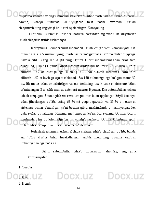 miqdorda vodorod yoqilg’i kamerali va elektorli gibrit mashinalarini ishlab chiqardi.
Ammo,   Koreya   hukumati   2013-yilgacha   to’rt   Yashil   avtomobil   ishlab
chiqaruvchining eng yirigi bo’lishni rejalshtirgan. Koreyaning 
O’rmonni   O’rganish   Instituti   hozirda   daraxtdan   uglevodli   kalkulyatorlar
ishlab chiqarish ustida ishlamoqda. 
Koreyaning   ikkinchi   yirik   avtomobil   ishlab   chiqaruvchi   kompaniyasi   Kia
o’zining   Kia   K5   rusumli   yangi   mashinasini   ko’rgazmada   iste’molchilar   diqqatiga
havola   qildi.   Yangi   K5   AQSHning   Optima   Gibrit   avtomashinasidan   biroz   farq
qiladi. AQSHning Optima Gibrit mashinalaridan biri  bo’lmish 2.4L Theta II to’rt
silindrli,   169   ot   kuchiga   ega.   Kianing   2.0L   Nu   rusumli   mashinasi   ham   to’rt
silindrli, 150 ot kuchiga ega hisoblanadi. Bu 150 ot kuchiga ega bo’lgan motor 30
kw   lik   motor   bilan   birlashtirilgan   va   olti   tezlikdagi   tezlik   uzatish   sistemasi   bilan
ta’minlangan. Bu tezlik uzatish sistemasi maxsus Hyundai-Kia avtomobillari uchun
ishlab chiqilgan. Shuningdek mashina ion polimer bilan qoplangan litiyli batareya
bilan   jihozlangan   bo’lib,   uning   63   %   ini   yuqori   quvvatli   va   25   %   o’t   oldirish
sistemasi   uchun   o’rnatilgan   ya’ni   boshqa   gibrit   mashinalarda   o’rnatilayotganidek
batareyalar   o’rnatilgan.   Kianing   ma’lumotiga   ko’ra,   Koreyaning   Optima   Gibrit
mashinalari   har   21   kilomertga   bir   litr   yoqilg’i   sarflaydi.   Optima   Gibritning   sport
uchun ishlab chiqarilgan mashinalarida to’xtash va 
tezlashish   sistemasi   uchun   alohida   sistema   ishlab   chiqilgan   bo’lib,   bunda
siz   to’liq   elector   bilan   harakatlangan   vaqtda   motorning   ovozini   eshitish
imkoniyatiga ega bo’lasiz. 
  Gibrit   avtomobillar   ishlab   chiqaruvchi   jahondagi   eng   yirik
kompaniyalar: 
1. Toyota 
2. GM 
3. Honda 
24  
  