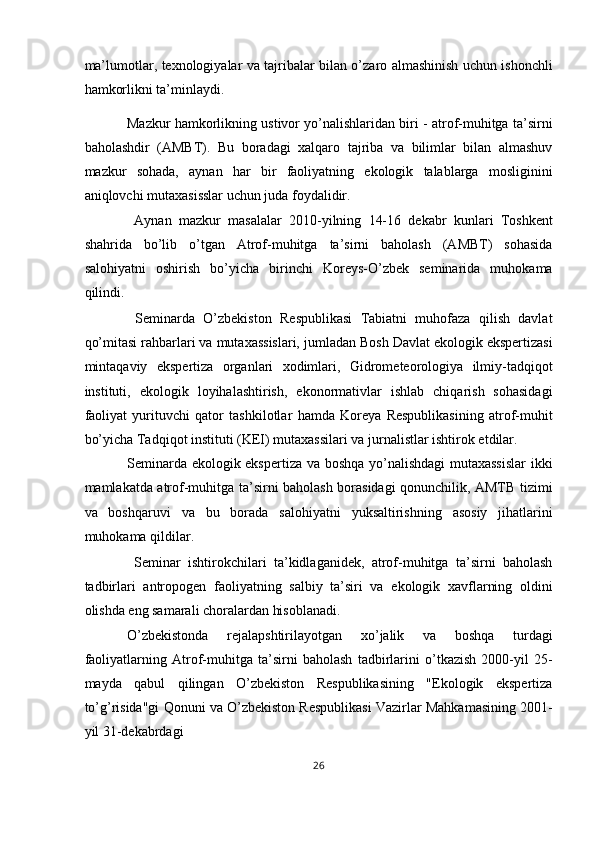 ma’lumotlar, texnologiyalar va tajribalar bilan o’zaro almashinish uchun ishonchli
hamkorlikni ta’minlaydi. 
Mazkur hamkorlikning ustivor yo’nalishlaridan biri - atrof-muhitga ta’sirni
baholashdir   (AMBT).   Bu   boradagi   xalqaro   tajriba   va   bilimlar   bilan   almashuv
mazkur   sohada,   aynan   har   bir   faoliyatning   ekologik   talablarga   mosliginini
aniqlovchi mutaxasisslar uchun juda foydalidir. 
  Aynan   mazkur   masalalar   2010-yilning   14-16   dekabr   kunlari   Toshkent
shahrida   bo’lib   o’tgan   Atrof-muhitga   ta’sirni   baholash   (AMBT)   sohasida
salohiyatni   oshirish   bo’yicha   birinchi   Koreys-O’zbek   seminarida   muhokama
qilindi. 
  Seminarda   O’zbekiston   Respublikasi   Tabiatni   muhofaza   qilish   davlat
qo’mitasi rahbarlari va mutaxassislari, jumladan Bosh Davlat ekologik ekspertizasi
mintaqaviy   ekspertiza   organlari   xodimlari,   Gidrometeorologiya   ilmiy-tadqiqot
instituti,   ekologik   loyihalashtirish,   ekonormativlar   ishlab   chiqarish   sohasidagi
faoliyat   yurituvchi   qator   tashkilotlar   hamda   Koreya   Respublikasining   atrof-muhit
bo’yicha Tadqiqot instituti (KEI) mutaxassilari va jurnalistlar ishtirok etdilar. 
Seminarda ekologik ekspertiza va boshqa yo’nalishdagi  mutaxassislar  ikki
mamlakatda atrof-muhitga ta’sirni baholash borasidagi qonunchilik, AMTB tizimi
va   boshqaruvi   va   bu   borada   salohiyatni   yuksaltirishning   asosiy   jihatlarini
muhokama qildilar. 
  Seminar   ishtirokchilari   ta’kidlaganidek,   atrof-muhitga   ta’sirni   baholash
tadbirlari   antropogen   faoliyatning   salbiy   ta’siri   va   ekologik   xavflarning   oldini
olishda eng samarali choralardan hisoblanadi. 
O’zbekistonda   rejalapshtirilayotgan   xo’jalik   va   boshqa   turdagi
faoliyatlarning   Atrof-muhitga   ta’sirni   baholash   tadbirlarini   o’tkazish   2000-yil   25-
mayda   qabul   qilingan   O’zbekiston   Respublikasining   "Ekologik   ekspertiza
to’g’risida"gi Qonuni va O’zbekiston Respublikasi Vazirlar Mahkamasining 2001-
yil 31-dekabrdagi 
26  
  