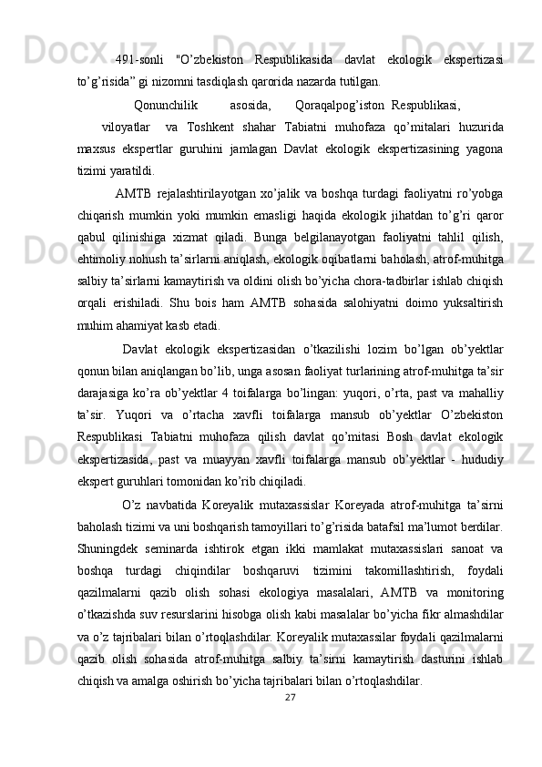 491-sonli   "O’zbekiston   Respublikasida   davlat   ekologik   ekspertizasi
to’g’risida” gi nizomni tasdiqlash qarorida nazarda tutilgan. 
  Qonunchilik  asosida,  Qoraqalpog’iston  Respublikasi,  
viloyatlar  va   Toshkent   shahar   Tabiatni   muhofaza   qo’mitalari   huzurida
maxsus   ekspertlar   guruhini   jamlagan   Davlat   ekologik   ekspertizasining   yagona
tizimi yaratildi. 
AMTB   rejalashtirilayotgan   xo’jalik   va   boshqa   turdagi   faoliyatni   ro’yobga
chiqarish   mumkin   yoki   mumkin   emasligi   haqida   ekologik   jihatdan   to’g’ri   qaror
qabul   qilinishiga   xizmat   qiladi.   Bunga   belgilanayotgan   faoliyatni   tahlil   qilish,
ehtimoliy nohush ta’sirlarni aniqlash, ekologik oqibatlarni baholash, atrof-muhitga
salbiy ta’sirlarni kamaytirish va oldini olish bo’yicha chora-tadbirlar ishlab chiqish
orqali   erishiladi.   Shu   bois   ham   AMTB   sohasida   salohiyatni   doimo   yuksaltirish
muhim ahamiyat kasb etadi. 
  Davlat   ekologik   ekspertizasidan   o’tkazilishi   lozim   bo’lgan   ob’yektlar
qonun bilan aniqlangan bo’lib, unga asosan faoliyat turlarining atrof-muhitga ta’sir
darajasiga   ko’ra   ob’yektlar   4   toifalarga   bo’lingan:   yuqori,   o’rta,   past   va   mahalliy
ta’sir.   Yuqori   va   o’rtacha   xavfli   toifalarga   mansub   ob’yektlar   O’zbekiston
Respublikasi   Tabiatni   muhofaza   qilish   davlat   qo’mitasi   Bosh   davlat   ekologik
ekspertizasida,   past   va   muayyan   xavfli   toifalarga   mansub   ob’yektlar   -   hududiy
ekspert guruhlari tomonidan ko’rib chiqiladi. 
  O’z   navbatida   Koreyalik   mutaxassislar   Koreyada   atrof-muhitga   ta’sirni
baholash tizimi va uni boshqarish tamoyillari to’g’risida batafsil ma’lumot berdilar.
Shuningdek   seminarda   ishtirok   etgan   ikki   mamlakat   mutaxassislari   sanoat   va
boshqa   turdagi   chiqindilar   boshqaruvi   tizimini   takomillashtirish,   foydali
qazilmalarni   qazib   olish   sohasi   ekologiya   masalalari,   AMTB   va   monitoring
o’tkazishda suv resurslarini hisobga olish kabi masalalar bo’yicha fikr almashdilar
va o’z tajribalari bilan o’rtoqlashdilar. Koreyalik mutaxassilar foydali qazilmalarni
qazib   olish   sohasida   atrof-muhitga   salbiy   ta’sirni   kamaytirish   dasturini   ishlab
chiqish va amalga oshirish bo’yicha tajribalari bilan o’rtoqlashdilar. 
27  
  