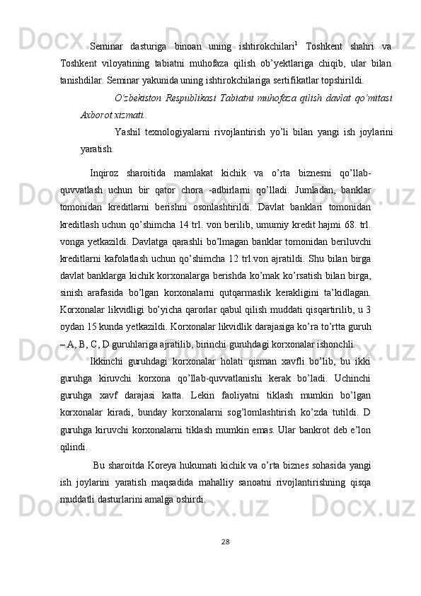 Seminar   dasturiga   binoan   uning   ishtirokchilari 1
  Toshkent   shahri   va
Toshkent   viloyatining   tabiatni   muhofaza   qilish   ob’yektlariga   chiqib,   ular   bilan
tanishdilar. Seminar yakunida uning ishtirokchilariga sertifikatlar topshirildi. 
  O’zbekiston   Respublikasi   Tabiatni   muhofaza   qilish   davlat   qo’mitasi
Axborot xizmati. 
  Yashil   texnologiyalarni   rivojlantirish   yo’li   bilan   yangi   ish   joylarini
yaratish. 
Inqiroz   sharoitida   mamlakat   kichik   va   o’rta   biznesni   qo’llab-
quvvatlash   uchun   bir   qator   chora   -adbirlarni   qo’lladi.   Jumladan,   banklar
tomonidan   kreditlarni   berishni   osonlashtirildi.   Davlat   banklari   tomonidan
kreditlash uchun qo’shimcha 14 trl. von berilib, umumiy kredit hajmi 68. trl.
vonga yetkazildi. Davlatga  qarashli  bo’lmagan  banklar  tomonidan beriluvchi
kreditlarni  kafolatlash  uchun  qo’shimcha  12 trl.von ajratildi. Shu bilan  birga
davlat banklarga kichik korxonalarga berishda ko’mak ko’rsatish bilan birga,
sinish   arafasida   bo’lgan   korxonalarni   qutqarmaslik   kerakligini   ta’kidlagan.
Korxonalar likvidligi bo’yicha qarorlar qabul qilish muddati qisqartirilib, u 3
oydan 15 kunda yetkazildi. Korxonalar likvidlik darajasiga ko’ra to’rtta guruh
– A, B, C, D guruhlariga ajratilib, birinchi guruhdagi korxonalar ishonchli. 
Ikkinchi   guruhdagi   korxonalar   holati   qisman   xavfli   bo’lib,   bu   ikki
guruhga   kiruvchi   korxona   qo’llab-quvvatlanishi   kerak   bo’ladi.   Uchinchi
guruhga   xavf   darajasi   katta.   Lekin   faoliyatni   tiklash   mumkin   bo’lgan
korxonalar   kiradi,   bunday   korxonalarni   sog’lomlashtirish   ko’zda   tutildi.   D
guruhga kiruvchi  korxonalarni  tiklash mumkin emas. Ular  bankrot deb e’lon
qilindi. 
  Bu sharoitda Koreya hukumati kichik va o’rta biznes sohasida yangi
ish   joylarini   yaratish   maqsadida   mahalliy   sanoatni   rivojlantirishning   qisqa
muddatli dasturlarini amalga oshirdi. 
28  
  