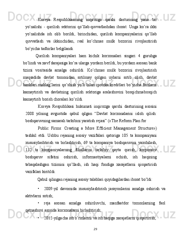 Koreya   Respublikasining   inqirozga   qarshi   dasturining   yana   bir
yo’nalishi   -   qurilish   sektorini   qo’llab-quvvatlashdan   iborat.   Unga   ko’ra   ikki
yo’nalishda   ish   olib   borildi,   birinchidan,   qurilish   kompaniyalarini   qo’llab
quvvatlash   va   ikkinchidan,   real   ko’chmas   mulk   bozorini   rivojlantirish
bo’yicha tadbirlar belgilandi. 
Qurilish   kompaniyalari   ham   kichik   korxonalari   singari   4   guruhga
bo’lindi va xavf darajasiga ko’ra ularga yordam berildi, bu yordam asosan bank
tizimi   vositasida   amalga   oshirildi.   Ko’chmas   mulk   bozorini   rivojlantirish
maqsadida   davlat   tomonidan   sotilmay   qolgan   uylarni   sotib   olish,   davlat
banklari mablag’larini qo’shish yo’li bilan ipoteka kreditlari bo’yicha foizlarni
kamaytirish   va   davlatning   qurilish   sektoriga   aralashuvini   bosqichmabosqich
kamaytirib borish choralari ko’rildi. 
Koreya   Respublikasi   hukumati   inqirozga   qarshi   dasturining   asosini
2008   yilning   avgustida   qabul   qilgan   “Davlat   korxonalarini   isloh   qilish:
boshqaruvning samarali tarkibini yaratish rejasi” («The Reform Plan for 
Public   Firms:   Creating   a   More   Efficient   Management   Structure»)
tashkil   etdi.   Ushbu   rejaning   asosiy   vazifalari   qatoriga   105   ta   kompaniyani
xususiylashtirish   va   birlashtirish,   69   ta   kompaniya   boshqaruvini   yaxshilash,
132   ta   kompaniyalarning   filiallarini   tarkibiy   qayta   qurish,   korporativ
boshqaruv   sifatini   oshirish,   informastiyalarni   ochish,   ish   haqining
tabaqalashgan   tizimini   qo’llash,   ish   haqi   fondiga   xarajatlarni   qisqartirish
vazifalari kiritildi. 
Qabul qilingan rejaning asosiy talablari quyidagilardan iborat bo’ldi: 
• 2009-yil   davomida   xususiylashtirish   jarayonlarini   amalga   oshirish   va
aktivlarni sotish; 
• reja   asosan   amalga   oshiriluvchi,   manfaatdor   tomonlarning   faol
qatnashuvi asosida korxonalarni birlashtirish; 
• 2012-yilgacha ish o’rinlarini va ish haqiga xarajatlarni qisqartirish; 
29  
  