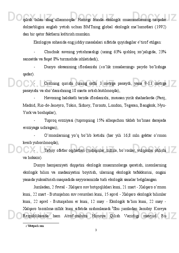 qilish   bilan   shug’ullanmoqda.   Hozirgi   kunda   ekologik   muammolarning   naqadar
dolzarbligini   anglab   yetish   uchun   BMTning   global   ekologik   ma’lumotlari   (1992)
dan bir qator faktlarni keltirish mumkin. 
Ekologiya sohasida eng jiddiy masalalari sifatida quyidagilar e’tirof etilgan: 
- Chuchuk   suvning   yetishmasligi   (uning   63%   qishloq   xo’jaligida,   23%
sanoatda va faqat 8% turmushda ishlatidadi); 
- Dunyo   okeanining   ifloslanishi   («o’lik   zonalarning»   paydo   bo’lishiga
qadar). 
- Orolning   qurishi   (uning   sathi   3   metrga   pasaydi,   yana   9-13   metrga
pasayishi va sho’rlanishning 10 marta ortish kutilmoqda), 
- Havoning halokatli tarzda ifloslanishi, xususan yirik shaharlarda (Parij,
Madrid, Rio-de-Janeyro, Tokio, Sidney, Toronto, London, Tegeran, Bangkok, Nyu-
York va boshqalar); 
- Tuproq   eroziyasi   (tuproqning   15%   allaqachon   tiklab   bo’lmas   darajada
eroziyaga uchragan); 
- O’rmonlarning   yo’q   bo’lib   ketishi   (har   yili   16,8   mln   gektar   o’rmon
kesib yuborilmoqda); 
- Tabiiy ofatlar oqibatlari (toshqinlar, zilzila, bo’ronlar, vulqonlar otilishi
va hokazo). 
Dunyo   hamjamiyati   diqqatini   ekologik   muammolarga   qaratish,   insonlarning
ekologik   bilim   va   madaniyatini   boyitish,   ularning   ekologik   tafakkurini,   ongini
yanada yuksaltirish maqsadida sayyoramizda turli ekologik sanalar belgilangan. 
Jumladan, 2 fevral - Xalqaro suv botqoqliklari kuni, 21 mart - Xalqaro o’rmon
kuni, 22 mart - Butunjahon suv resurslari kuni, 15 aprel - Xalqaro ekologik bilimlar
kuni,   22   aprel   -   Butunjahon   er   kuni,   12   may   -   Ekologik   ta’lim   kuni,   22   may   -
Xalqaro   bioxilma-xillik   kuni   sifatida   nishonlanadi. 2
Shu   jumladan   Janubiy   Koreya
Respublikasida   ham   Atrof-muhitni   Himoya   Qilish   Vazirligi   mavjud.   Bu
2   Wattpad.com 
3  
  