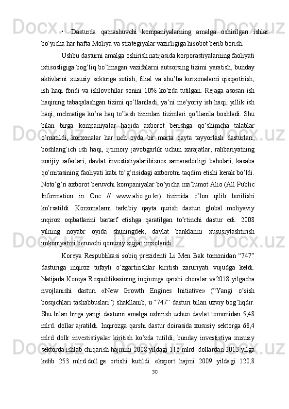 • Dasturda   qatnashuvchi   kompaniyalarning   amalga   oshirilgan   ishlar
bo’yicha har hafta Moliya va strategiyalar vazirligiga hisobot berib borish. 
Ushbu dasturni amalga oshirish natijasida korporastiyalarning faoliyati
ixtisosligiga bog’liq bo’lmagan vazifalarni autsorsing tizimi yaratish, bunday
aktivlarni   xususiy   sektorga   sotish,   filial   va   shu’ba   korxonalarni   qisqartirish,
ish haqi  fondi  va ishlovchilar  sonini  10%  ko’zda tutilgan. Rejaga  asosan  ish
haqining tabaqalashgan tizimi qo’llaniladi, ya’ni me’yoriy ish haqi, yillik ish
haqi,  mehnatiga  ko’ra  haq   to’lash   tizimlari  tizimlari   qo’llanila  boshladi.   Shu
bilan   birga   kompaniyalar   haqida   axborot   berishga   qo’shimcha   talablar
o’rnatildi,   korxonalar   har   uch   oyda   bir   marta   qayta   tayyorlash   dasturlari,
boshlang’ich   ish   haqi,   ijtimoiy   javobgarlik   uchun   xarajatlar,   rahbariyatning
xorijiy   safarlari,   davlat   investistiyalaribiznes   samaradorligi   baholari,   kasaba
qo’mitasining faoliyati kabi to’g’risidagi axborotni taqdim etishi kerak bo’ldi.
Noto’g’ri axborot beruvchi kompaniyalar bo’yicha ma’lumot Alio (All Public
Information   in   One   //   www.alio.go.kr)   tizimida   e’lon   qilib   borilishi
ko’rsatildi.   Korxonalarni   tarkibiy   qayta   qurish   dasturi   global   moliyaviy
inqiroz   oqibatlarini   bartarf   etishga   qaratilgan   to’rtinchi   dastur   edi.   2008
yilning   noyabr   oyida   shuningdek,   davlat   banklarini   xususiylashtirish
imkoniyatini beruvchi qonuniy xujjat imzolandi. 
Koreya   Respublikasi   sobiq   prezidenti   Li   Men   Bak   tomonidan   “747”
dasturiga   inqiroz   tufayli   o’zgartirishlar   kiritish   zaruriyati   vujudga   keldi.
Natijada Koreya Respublikasining  inqirozga qarshi choralar va2018 yilgacha
rivojlanishi   dasturi   «New   Growth   Engines   Initiative»   (“Yangi   o’sish
bosqichlari tashabbuslari”) shakllanib, u “747” dasturi bilan uzviy bog’liqdir.
Shu bilan birga yangi  dasturni  amalga oshirish uchun davlat  tomonidan 5,48
mlrd. dollar ajratildi. Inqirozga qarshi  dastur doirasida xususiy sektorga 68,4
mlrd   dollr   investistiyalar   kiritish   ko’zda   tutildi,   bunday   investistiya   xususiy
sektorda ishlab chiqarish hajmini 2008 yildagi 116 mlrd. dollardan 2013 yilga
kelib   253   mlrd.doll.ga   ortishi   kutildi.   eksport   hajmi   2009   yildagi   120,8
30  
  