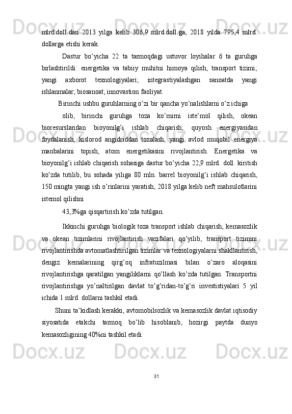 mlrd.doll.dan   2013   yilga   kelib   306,9   mlrd.doll.ga,   2018   yilda   795,4   mlrd.
dollarga etishi kerak. 
Dastur   bo’yicha   22   ta   tarmoqdagi   ustuvor   loyihalar   6   ta   guruhga
birlashtirildi:   energetika   va   tabiiy   muhitni   himoya   qilish;   transport   tizimi;
yangi   axborot   texnologiyalari;   integrastiyalashgan   sanoatda   yangi
ishlanmalar; biosanoat; innovastion faoliyat. 
Birinchi ushbu guruhlarning o’zi bir qancha yo’nalishlarni o’z ichiga 
olib,   birinchi   guruhga   toza   ko’mirni   iste’mol   qilish,   okean
bioresurslaridan   bioyonilg’i   ishlab   chiqarish;   quyosh   energiyasidan
foydalanish,   kislorod   angidriddan   tozalash,   yangi   avlod   muqobil   energiya
manbalarini   topish,   atom   energetikasini   rivojlantirish.   Energetika   va
bioyonilg’i ishlab chiqarish sohasiga dastur bo’yicha 22,9 mlrd. doll. kiritish
ko’zda   tutilib,   bu   sohada   yiliga   80   mln.   barrel   bioyonilg’i   ishlab   chiqarish,
150 mingta yangi ish o’rinlarini yaratish, 2018 yilga kelib neft mahsulotlarini
istemol qilishni 
43,3%ga qisqartirish ko’zda tutilgan. 
Ikkinchi guruhga biologik toza transport ishlab chiqarish, kemasozlik
va   okean   tizimlarini   rivojlantirish   vazifalari   qo’yilib,   transport   tizimini
rivojlantirishda avtomatlashtirilgan tizimlar va texnologiyalarni shakllantirish,
dengiz   kemalarining   qirg’oq   infratuzilmasi   bilan   o’zaro   aloqasini
rivojlantirishga   qaratilgan   yangiliklarni   qo’llash   ko’zda   tutilgan.   Transportni
rivojlantirishga   yo’naltirilgan   davlat   to’g’ridan-to’g’ri   investistiyalari   5   yil
ichida 1 mlrd. dollarni tashkil etadi. 
Shuni ta’kidlash kerakki, avtomobilsozlik va kemasozlik davlat iqtisodiy
siyosatida   etakchi   tarmoq   bo’lib   hisoblanib,   hozirgi   paytda   dunyo
kemasozligining 40%ni tashkil etadi. 
31  
  