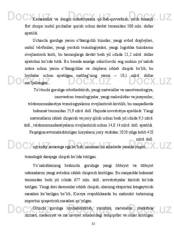 Kemasozlik   va   dengiz   industriyasini   qo’llab-quvvatlash,   yirik   tonnajli
flot   chuqur   mobil   prichallar   qurish   uchun   davlat   tomonidan   500   mln.   dollar
ajratildi. 
Uchinchi   guruhga   yarim   o’tkazgichli   tizimlar,   yangi   avlod   displeylari,
mobil   telefonlari,   yangi   yoritish   texnologiyalari,   yangi   logistika   tizimlarini
rivojlantirish   kirib,   bu   tarmoqlarga   davlat   besh   yil   ichida   21,2   mlrd.   dollar
ajratishni   ko’zda   tutdi.   Bu   borada   amalga   oshiriluvchi   eng   muhim   yo’nalish
xotira   uchun   yarim   o’tkazgichlar   va   chiplarni   ishlab   chiqish   bo’lib,   bu
loyihalar   uchun   ajratilgan   mablag’ning   yarmi   –   10,1   mlrd.   dollar
mo’ljallangan. 
To’rtinchi guruhga robotlashtirish, yangi materiallar va nanotexnologiya,
innovastion texnologiyalar, yangi mahsulotlar va jarayonlar,
telekommunikastiya texnologiyalarini rivojlantirish kiritilib, bu maqsadlarda
hukumat tomonidan 25,9 mlrd. doll. Hajmda investistiya ajratiladi. Yangi
materiallarni ishlab chiqarish va joriy qilish uchun besh yil ichida 9,5 mlrd.
doll., telekommunikastiyalarni rivojlantirish uchun 14,0 14 mlrd. doll. ajratildi.
Faqatgina avtomalashtirilgan liniyalarni joriy etishdan 2020-yilga kelib 420
mlrd. doll. 
iqtisodiy samaraga ega bo’lish, umuman bu sohalarda yanada yuqori 
texnologik darajaga chiqish ko’zda tutilgan. 
Yo’nalishlarning   beshinchi   guruhiga   yangi   tibbiyot   va   tibbiyot
uskunalarini yangi avlodini ishlab chiqarish kiritilgan. Bu maqsadda hukumat
tomonidan   besh   yil   ichida   677   mln.   doll.   investistiyalar   kiritish   ko’zda
tutilgan. Yangi dori-darmonlar ishlab chiqish, ularning eksportini kengaytirish
masalasi   ko’tarilgan   bo’lib,   Koreya   respublikasida   bu   mahsulot   turlarining
importini qisqartirish masalasi qo’yilgan. 
Oltinchi   guruhga   loyihalashtirish,   yumshoq   materiallar,   medistina
xizmati, madaniyat va ma’naviyat sohalaridagi tadqiqotlar va ishlar kiritilgan
32  
  