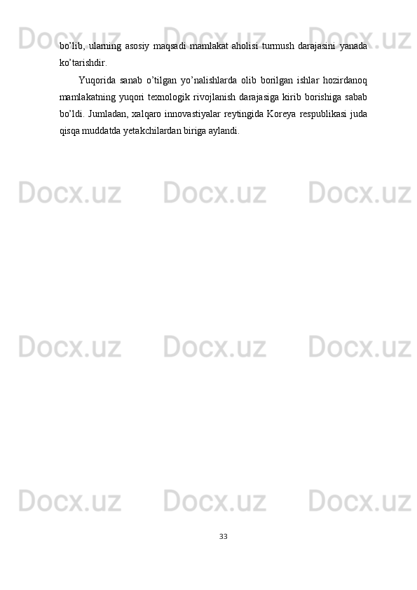 bo’lib,   ularning   asosiy   maqsadi   mamlakat   aholisi   turmush   darajasini   yanada
ko’tarishdir. 
Yuqorida   sanab   o’tilgan   yo’nalishlarda   olib   borilgan   ishlar   hozirdanoq
mamlakatning   yuqori   texnologik   rivojlanish   darajasiga   kirib   borishiga   sabab
bo’ldi.  Jumladan,   xalqaro  innovastiyalar   reytingida   Koreya   respublikasi  juda
qisqa muddatda yetakchilardan biriga aylandi. 
 
 
33  
  