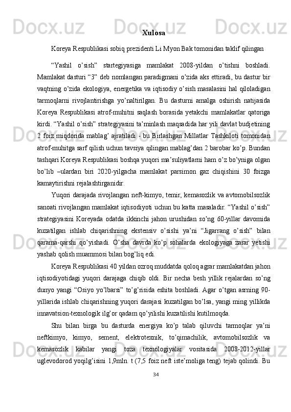Xulosa
Koreya Respublikasi sobiq prezidenti Li Myon Bak tomonidan taklif qilingan 
“Yashil   o’sish”   startegiyasiga   mamlakat   2008-yildan   o’tishni   boshladi.
Mamlakat dasturi “3” deb nomlangan paradigmani o’zida aks ettiradi, bu dastur bir
vaqtning o’zida ekologiya, energetika va iqtisodiy o’sish masalasini hal qiloladigan
tarmoqlarni   rivojlantirishga   yo’naltirilgan.   Bu   dasturni   amalga   oshirish   natijasida
Koreya   Respublikasi   atrof-muhitni   saqlash   borasida   yetakchi   mamlakatlar   qatoriga
kirdi. “Yashil o’sish” strategiyasini ta’minlash maqsadida har yili davlat budjetining
2  foiz  miqdorida  mablag’   ajratiladi  -   bu  Birlashgan   Millatlar   Tashkiloti  tomonidan
atrof-muhitga sarf qilish uchun tavsiya qilingan mablag’dan 2 barobar ko’p. Bundan
tashqari Koreya Respublikasi boshqa yuqori ma’suliyatlarni ham o’z bo’yniga olgan
bo’lib   –ulardan   biri   2020-yilgacha   mamlakat   parsimon   gaz   chiqishini   30   foizga
kamaytirishni rejalashtirganidir. 
Yuqori darajada rivojlangan neft-kimyo, temir, kemasozlik va avtomobilsozlik
sanoati rivojlangan mamlakat iqtisodiyoti uchun bu katta masaladir. “Yashil o’sish”
strategiyasini   Koreyada   odatda   ikkinchi   jahon   urushidan   so’ng   60-yillar   davomida
kuzatilgan   ishlab   chiqarishning   ekstensiv   o’sishi   ya’ni   “Jigarrang   o’sish”   bilan
qarama-qarshi   qo’yishadi.   O’sha   davrda   ko’p   sohalarda   ekologiyaga   zarar   yetishi
yashab qolish muammosi bilan bog’liq edi. 
Koreya Respublikasi 40 yildan ozroq muddatda qoloq agrar mamlakatdan jahon
iqtisodiyotidagi   yuqori   darajaga   chiqib   oldi.   Bir   necha   besh   yillik   rejalardan   so’ng
dunyo yangi   “Osiyo  yo’lbarsi”  to’g’risida  eshita  boshladi.  Agar   o’tgan  asrning 90-
yillarida ishlab chiqarishning yuqori darajasi kuzatilgan bo’lsa, yangi ming yillikda
innavatsion-texnologik ilg’or qadam qo’yilishi kuzatilishi kutilmoqda. 
Shu   bilan   birga   bu   dasturda   energiya   ko’p   talab   qiluvchi   tarmoqlar   ya’ni
neftkimyo,   kimyo,   sement,   elektrotexnik,   to’qimachilik,   avtomobilsozlik   va
kemasozlik   kabilar   yangi   toza   texnologiyalar   vositasida   2008-2012-yillar
uglevodorod yoqilg’isini 1,9mln. t (7,5 foiz neft iste’moliga teng) tejab qolindi. Bu
34  
  