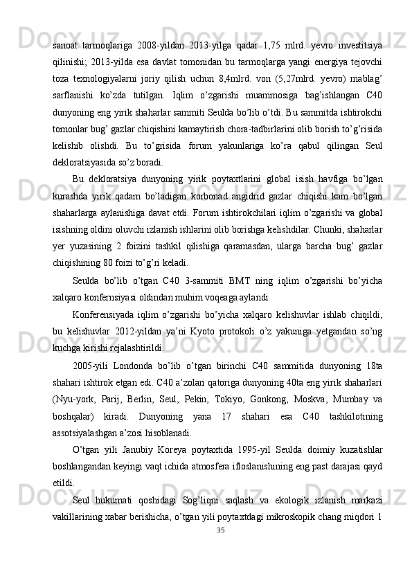 sanoat   tarmoqlariga   2008-yildan   2013-yilga   qadar   1,75   mlrd.   yevro   investitsiya
qilinishi;   2013-yilda   esa   davlat   tomonidan   bu   tarmoqlarga   yangi   energiya   tejovchi
toza   texnologiyalarni   joriy   qilish   uchun   8,4mlrd.   von   (5,27mlrd.   yevro)   mablag’
sarflanishi   ko’zda   tutilgan.   Iqlim   o’zgarishi   muammosiga   bag’ishlangan   C40
dunyoning eng yirik shaharlar sammiti Seulda bo’lib o’tdi. Bu sammitda ishtirokchi
tomonlar bug’ gazlar chiqishini kamaytirish chora-tadbirlarini olib borish to’g’risida
kelishib   olishdi.   Bu   to’grisida   forum   yakunlariga   ko’ra   qabul   qilingan   Seul
dekloratsiyasida so’z boradi. 
Bu   dekloratsiya   dunyoning   yirik   poytaxtlarini   global   isish   havfiga   bo’lgan
kurashda   yirik   qadam   bo’ladigan   korbonad   angidrid   gazlar   chiqishi   kam   bo’lgan
shaharlarga aylanishiga  davat  etdi. Forum  ishtirokchilari  iqlim  o’zgarishi  va  global
isishning oldini oluvchi izlanish ishlarini olib borishga kelishdilar. Chunki, shaharlar
yer   yuzasining   2   foizini   tashkil   qilishiga   qaramasdan,   ularga   barcha   bug’   gazlar
chiqishining 80 foizi to’g’ri keladi. 
Seulda   bo’lib   o’tgan   C40   3-sammiti   BMT   ning   iqlim   o’zgarishi   bo’yicha
xalqaro konfernsiyasi oldindan muhim voqeaga aylandi. 
Konferensiyada   iqlim   o’zgarishi   bo’yicha   xalqaro   kelishuvlar   ishlab   chiqildi,
bu   kelishuvlar   2012-yildan   ya’ni   Kyoto   protokoli   o’z   yakuniga   yetgandan   so’ng
kuchga kirishi rejalashtirildi. 
2005-yili   Londonda   bo’lib   o’tgan   birinchi   C40   sammitida   dunyoning   18ta
shahari ishtirok etgan edi. C40 a’zolari qatoriga dunyoning 40ta eng yirik shaharlari
(Nyu-york,   Parij,   Berlin,   Seul,   Pekin,   Tokiyo,   Gonkong,   Moskva,   Mumbay   va
boshqalar)   kiradi.   Dunyoning   yana   17   shahari   esa   C40   tashkilotining
assotsiyalashgan a’zosi hisoblanadi. 
O’tgan   yili   Janubiy   Koreya   poytaxtida   1995-yil   Seulda   doimiy   kuzatishlar
boshlangandan keyingi vaqt ichida atmosfera ifloslanishining eng past darajasi qayd
etildi. 
Seul   hukumati   qoshidagi   Sog’liqni   saqlash   va   ekologik   izlanish   markazi
vakillarining xabar berishicha, o’tgan yili poytaxtdagi mikroskopik chang miqdori 1
35  
  