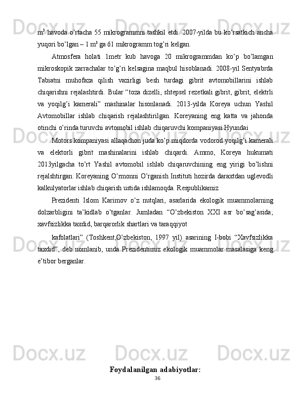 m 3
  havoda o’rtacha 55 mikrogrammni tashkil etdi. 2007-yilda bu ko’rsatkich ancha
yuqori bo’lgan – 1 m 3 
ga 61 mikrogramm tog’ri kelgan. 
Atmosfera   holati   1metr   kub   havoga   20   mikrogrammdan   ko’p   bo’lamgan
mikroskopik  zarrachalar  to’g’ri  kelsagina   maqbul  hisoblanadi.  2008-yil  Sentyabrda
Tabiatni   muhofaza   qilish   vazirligi   besh   turdagi   gibrit   avtomobillarini   ishlab
chiqarishni  rejalashtirdi.  Bular  “toza  dizelli,  shtepsel  rezetkali   gibrit,  gibrit,  elektrli
va   yoqilg’i   kamerali”   mashinalar   hisonlanadi.   2013-yilda   Koreya   uchun   Yashil
Avtomobillar   ishlab   chiqarish   rejalashtirilgan.   Koreyaning   eng   katta   va   jahonda
otinchi o’rinda turuvchi avtomobil ishlab chiqaruvchi kompaniyasi Hyundai 
Motors kompaniyasi allaqachon juda ko’p miqdorda vodorod yoqilg’i kamerali
va   elektorli   gibrit   mashinalarini   ishlab   chiqardi.   Ammo,   Koreya   hukumati
2013yilgacha   to’rt   Yashil   avtomobil   ishlab   chiqaruvchining   eng   yirigi   bo’lishni
rejalshtirgan. Koreyaning O’rmonni O’rganish Instituti hozirda daraxtdan uglevodli
kalkulyatorlar ishlab chiqarish ustida ishlamoqda. Respublikamiz 
Prezidenti   Islom   Karimov   o’z   nutqlari,   asarlarida   ekologik   muammolarning
dolzarbligini   ta’kidlab   o’tganlar.   Jumladan   “O’zbekiston   XXI   asr   bo’sag’asida;
xavfsizlikka taxdid, barqarorlik shartlari va taraqqiyot 
kafolatlari”   (Toshkent,O’zbekiston,   1997   yil)   asarining   I-bobi   “Xavfsizlikka
taxdid”,   deb   nomlanib,   unda   Prezidentimiz   ekologik   muammolar   masalasiga   keng
e’tibor berganlar. 
 
 
 
 
 
 
Foydalanilgan adabiyotlar:
36  
  