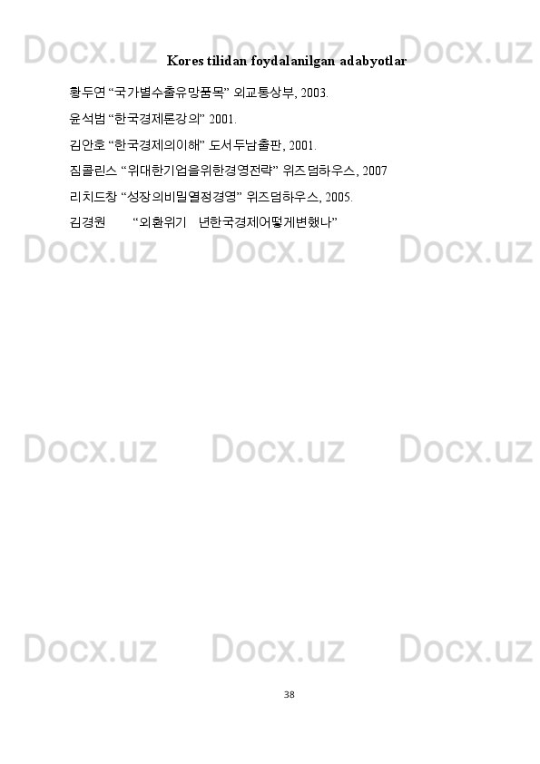 Kores tilidan foydalanilgan adabyotlar
황두연  “ 국가별수출유망품목 ”  외교통상부 , 2003. 
윤석범  “ 한국경제론강의 ”  2001. 
김안호  “ 한국경제의이해 ”  도서두남출판 , 2001. 
짐콜린스  “ 위대한기업을위한경영전략 ”  위즈덤하우스 , 2007 
리치드창  “ 성장의비밀열정경영 ”  위즈덤하우스 , 2005. 
김경원   “ 외환위기   년한국경제어떻게변했나 ” 
38  
  