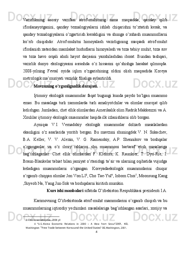 Vazirlikning   asosiy   vazifasi   atrof-muhitning   nima   maqsadda,   qanday   qilib
ifloslanayotganini,   qanday   texnalogiyalarni   ishlab   chiqarishni   to’xtatish   kerak,   va
qanday  texnalogiyalarni   o’zgartirish  kerakligini   va  shunga   o’xshash  muammollarni
ko’rib   chiqishdir.   Atrof-muhitni   himoyalash   vazirligining   maqsadi   atrof-muhit
ifloslanish xataridan mamlakat hududlarni himoyalash va toza tabiiy muhit, toza suv
va   toza   havo   orqali   aholi   hayot   darjasini   yaxshilashdan   iborat.   Bundan   tashqari,
vazirlik   dunyo   ekologiyasini   asrashda   o’z   hissasini   qo’shishga   harakat   qilmoqda.
2008-yilning   Fevral   oyida   iqlim   o’zgarishining   oldini   olish   maqsadida   Koreya
metrologik ma’muriyati vazirlik filialiga aylantirildi. 
Mavzuning o’rganilganlik darajasi. 
Ijtimoiy   ekologik   muammolar   faqat   bugungi   kunda   paydo   bo’lgan   muammo
emas.   Bu   masalaga   turli   zamonlarda   turli   amaliyotchilar   va   olimlar   murojat   qilib
kelishgan. Jumladan, chet ellik olimlardan Amerikalik olim Radrik Makkenzsi va A.
Xoulilar ijtimoiy ekologik muammolar haqida ilk izlanishlarni olib borgan. 
Ayniqsa   V.I.   Vernadskiy   ekologik   muammolar   dolzarb   masalalardan
ekanligini   o’z   asarlarida   yoritib   bergan.   Bu   mavzuni   shuningdek   V.   N.   Sukachev,
B.A.   Keller,   V.   V.   Alexin,   V.   G.   Ramenskiy,   A.P.   Shennikov   va   boshqalar
o’rganganlar   va   o’z   ilmiy   ishlarini   shu   muammoni   bartaraf   etish   masalariga
bag’ishlaganlar.   Chet   ellik   olimlardan   F.   Klelints,   K.   Raunkier,   T.   Dyu-Rie,   I.
Braun-Blankelar tabiat bilan jamiyat o’rtasidsgi ta’sir va ularning oqibatida vujudga
keladigan   muammolarni   o’rgangan.   Koreyadaekologik   muammolarini   chuqur
o’rganib chiqqan olimlar Jon Von LI 3
, Cho Tae-Yul 4
, Inbom Choi 5
, Moonsung Kang
,Suyeob Na, Yang Jun-Sok va boshqalarni kiritish mumkin. 
Kurs ishi manbalari  sifatida O’zbekiston Respublikasi prezidenti I.A. 
Karimovning O’zbekistonda atrof-muhit mammolarini o’rganib chiqish va bu
muammolarning iqtisodiy yechimlari masalalariga bag’ishlangan asarlari, xorijiy va
3  «ЭкономикаКореи», 2006 yil  
4   “U.S.-Korea   Economic   Relations   in   2000   –   A   View   from   Seoul” 2001,   KEI,
Washington   5 5
Free Trade between Korea and the United States?  IIE,Washington, 2001.  
4  
  