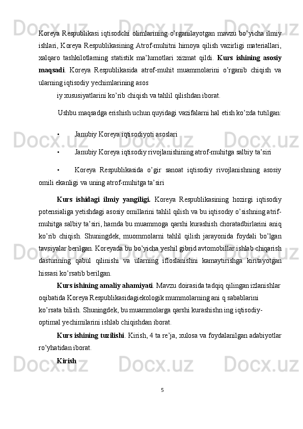 Koreya  Respublikasi  iqtisodchi  olimlarining o’rganilayotgan mavzu  bo’yicha ilmiy
ishlari, Koreya Respublikasining  Atrof-muhitni himoya qilish vazirligi  materiallari,
xalqaro   tashkilotlarning   statistik   ma’lumotlari   xizmat   qildi.   Kurs   ishining   asosiy
maqsadi .   Koreya   Respublikasida   atrof-muhit   muammolarini   o’rganib   chiqish   va
ularning iqtisodiy yechimlarining asos
iy xususiyatlarini ko’rib chiqish va tahlil qilishdan iborat. 
Ushbu maqsadga erishish uchun quyidagi vazifalarni hal etish ko’zda tutilgan: 
• Janubiy Koreya iqtisodiyoti asoslari 
• Janubiy Koreya iqtisodiy rivojlanishining atrof-muhitga salbiy ta’siri 
• Koreya   Respublikasida   o’gir   sanoat   iqtisodiy   rivojlanishning   asosiy
omili ekanligi va uning atrof-muhitga ta’siri 
Kurs   ishidagi   ilmiy   yangiligi.   Koreya   Respublikasining   hozirgi   iqtisodiy
potensialiga yetishdagi asosiy omillarini tahlil qilish va bu iqtisodiy o’sishning atrif-
muhitga salbiy ta’siri, hamda bu muammoga qarshi kurashish choratadbirlarini aniq
ko’rib   chiqish.   Shuningdek,   muommolarni   tahlil   qilish   jarayonida   foydali   bo’lgan
tavsiyalar berilgan. Koreyada bu bo’yicha yeshil gibrid avtomobillar ishlab chiqarish
dasturining   qabul   qilinishi   va   ularning   ifloslanishni   kamaytirishga   kiritayotgan
hissasi ko’rsatib berilgan. 
Kurs ishining amaliy ahamiyati . Mavzu doirasida tadqiq qilingan izlanishlar
oqibatida Koreya Respublikasidagiekologik mummolarning ani q sabablarini 
ko’rsata bilish. Shuningdek, bu muammolarga qarshi kurashishn ing iqtisodiy-
optimal yechimilarini ishlab chiqishdan iborat. 
Kurs ishining tuzilishi . Kirish, 4 ta re’ja, xulosa va foydalanilgan adabiyotlar
ro’yhatidan iborat. 
Kirish 
5  
  