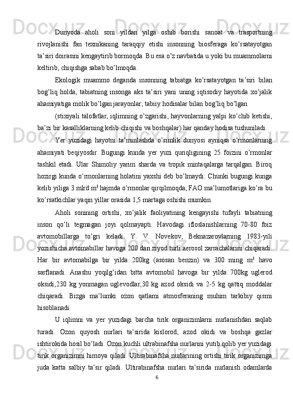 Dunyoda   aholi   soni   yildan   yilga   oshib   borishi   sanoat   va   trasportning
rivojlanishi   fan   texnikaning   taraqqiy   etishi   insonning   biosferaga   ko’rsatayotgan
ta’siri doirasini kengaytirib bormoqda. Bu esa o’z navbatida u yoki bu muammolarni
keltirib, chiqishga sabab bo’lmoqda. 
Ekologik   muammo   deganda   insonning   tabiatga   ko’rsatayotgan   ta’siri   bilan
bog’liq   holda,   tabiatning   insonga   aks   ta’siri   yani   uning   iqtisodiy   hayotida   xo’jalik
ahamiyatiga molik bo’lgan jarayonlar, tabiiy hodisalar bilan bog’liq bo’lgan 
(stixiyali talofatlar, iqlimning o’zgarishi, hayvonlarning yalpi ko’chib ketishi,
ba’zi bir kasalliklarning kelib chiqishi va boshqalar) har qanday hodisa tushuniladi. 
Yer   yuzidagi   hayotni   ta’minlashda   o’simlik   dunyosi   ayniqsa   o’rmonlarning
ahamiyati   beqiyosdir.   Bugungi   kunda   yer   yuzi   quriqligining   25   foizini   o’rmonlar
tashkil   etadi.   Ular   Shimoliy   yarim   sharda   va   tropik   mintaqalarga   tarqalgan.   Biroq
hozirgi kunda o’rmonlarning holatini yaxshi deb bo’lmaydi. Chunki bugungi kunga
kelib yiliga 3 mlrd m 3 
hajmda o’rmonlar qirqilmoqda, FAO ma’lumotlariga ko’ra bu
ko’rsatkichlar yaqin yillar orasida 1,5 martaga oshishi mumkin. 
Aholi   sonining   ortishi,   xo’jalik   faoliyatining   kengayishi   tufayli   tabiatning
inson   qo’li   tegmagan   joyi   qolmayapti.   Havodagi   ifloslanishlarning   70-80   foiz
avtomobillarga   to’gri   keladi.   Y.   V.   Novekov,   Beknazarovlarning   1983-yili
yozishicha avtomabillar havoga 200 dan ziyod turli aerosol zarrachalarini chiqaradi.
Har   bir   avtomabilga   bir   yilda   200kg   (asosan   benzin)   va   300   ming   m 3
  havo
sarflanadi.   Anashu   yoqilg’idan   bitta   avtomobil   havoga   bir   yilda   700kg   uglerod
oksidi,230   kg   yonmagan   uglevodlar,30   kg   azod   oksidi   va   2-5   kg   qattiq   moddalar
chiqaradi.   Bizga   ma’lumki   ozon   qatlami   atmosferaning   muhim   tarkibiy   qismi
hisoblanadi. 
U   iqlimni   va   yer   yuzidagi   barcha   tirik   organizimlarni   nurlanishdan   saqlab
turadi.   Ozon   quyosh   nurlari   ta’sirida   kislorod,   azod   okidi   va   boshqa   gazlar
ishtirokida hosil bo’ladi. Ozon kuchli ultrabinafsha nurlarini yutib qolib yer yuzidagi
tirik organizimni himoya qiladi. Ultirabinafsha nurlarining ortishi tirik organizimga
juda   katta   salbiy   ta’sir   qiladi.   Ultirabinafsha   nurlari   ta’sirida   nurlanish   odamlarda
6  
  