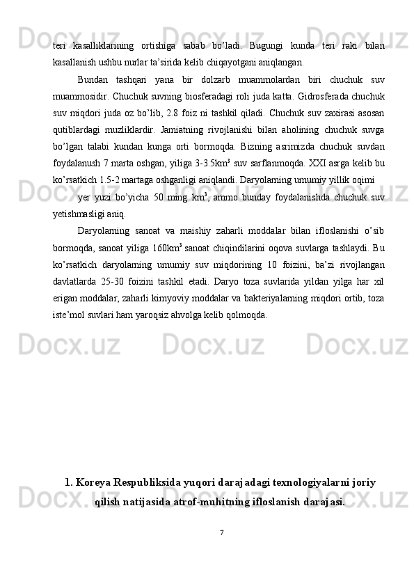 teri   kasalliklarining   ortishiga   sabab   bo’ladi.   Bugungi   kunda   teri   raki   bilan
kasallanish ushbu nurlar ta’sirida kelib chiqayotgani aniqlangan. 
Bundan   tashqari   yana   bir   dolzarb   muammolardan   biri   chuchuk   suv
muammosidir. Chuchuk suvning biosferadagi roli juda katta. Gidrosferada chuchuk
suv  miqdori   juda  oz  bo’lib,  2.8  foiz  ni   tashkil  qiladi.  Chuchuk   suv  zaxirasi   asosan
qutiblardagi   muzliklardir.   Jamiatning   rivojlanishi   bilan   aholining   chuchuk   suvga
bo’lgan   talabi   kundan   kunga   orti   bormoqda.   Bizning   asrimizda   chuchuk   suvdan
foydalanush 7 marta oshgan, yiliga 3-3.5km 3
  suv sarflanmoqda. XXI asrga kelib bu
ko’rsatkich 1.5-2 martaga oshganligi aniqlandi. Daryolarning umumiy yillik oqimi 
yer   yuzi   bo’yicha   50   ming   km 3
,   ammo   bunday   foydalanishda   chuchuk   suv
yetishmasligi aniq. 
Daryolarning   sanoat   va   maishiy   zaharli   moddalar   bilan   ifloslanishi   o’sib
bormoqda, sanoat  yiliga 160km 3  
sanoat  chiqindilarini  oqova suvlarga tashlaydi.  Bu
ko’rsatkich   daryolarning   umumiy   suv   miqdorining   10   foizini,   ba’zi   rivojlangan
davlatlarda   25-30   foizini   tashkil   etadi.   Daryo   toza   suvlarida   yildan   yilga   har   xil
erigan moddalar, zaharli kimyoviy moddalar va bakteriyalarning miqdori ortib, toza
iste’mol suvlari ham yaroqsiz ahvolga kelib qolmoqda. 
 
 
 
 
 
 
 
1.   Koreya Respubliksida yuqori darajadagi texnologiyalarni joriy
qilish natijasida atrof-muhitning ifloslanish darajasi.
7  
  