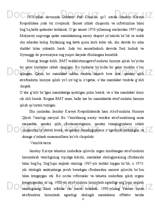 1970-yillar   davomida   Diktator   Pak   Chun-he   qo’l   ostida   Janubiy   Koreya
Respublikasi   juda   tez   rivojlandi.   Sanoat   ishlab   chiqarishi   va   infratuzilma   bilan
bog’liq katta qadamlar tashlandi. O’gir sanoat 1970-yillarning oxirlaridan 1997-yilgi
Moliyaviy inqirozga qadar mamlakatning asosiy  eksport yo’nalishi  bo’ldi  va xuddi
shu   sohadan   tashqi   foydaning   eng   katta   qismi   kirib   kelar   edi,   shu   davrda   bu   soha
shiddat   bilan   yuksalib   bordi.   Juda   tez   sanoatlashish   davrida   Seul   hududi   va
Gyeonggi-do provinsiyasi eng yuqori darjada ifloslangani kuzatildi. 
Hozirgi   kunga   kelib,   BMT   tashkilotiningatrof-muhitni   himoya   qilish   bo’yicha
bir   qator   loyihalari   ishlab   chiqilgan.   Bu   loyihalar   bo’yicha   bir   qator   tendrlar   e’lon
qilingan.   Qaysi   bir   mamlakat   ushbu   tendrni   bajarib   bera   olsa,   qanday   qilib
atrofmuhitni   himoya   qilish   yo’l-yo’rig’ni   o’rgatsa,   o’sha   mamlakat   tendrda   g’olib
chiqadi. 
O’sha  g’olib  bo’lgan  mamlakatga   ajratilgan  pulni  beradi,  va  o’sha  mamlakat   ilmiy
ish olib boradi. Birgina BMT emas, balki har bir mamlakatda atrof-muhitni himoya
qilish qo’mitasi tuzilgan. 
Shu   jumladan   Janubiy   Koreya   Respublikasida   ham   Atrof-muhitni   Himoya
Qilish   Vazirligi   mavjud.   Bu   Vazirlikning   asosiy   vazifasi   atrof-muhitning   nima
maqsadda,   qanday   qilib   ifloslanayotganini,   qanday   texnalogiyalarni   ishlab
chiqarishni to’xtatish kerak, va qanday texnalogiyalarni o’zgartirish kerakligini va
shunga o’xshash muammollarni ko’rib chiqishdir. 
 Vazirlik tarixi 
Janubiy  Koreya  tabiatini  muhofaza  qiluvchi  organ  hisoblangan   atrof-muhitni
himoyalash   vazirligining   vujudga   kelishi,   mamlakat   ekologiyasining   ifloslanishi
bilan   bog’liq.   Sog’liqni   saqlash   vazirligi   1967-yili   tashkil   topgan   bo’lib,   u   1973-
yili   ekologik   sankiyalarga   javob   beradigan   ifloslanishni   nazorat   qiluvchi   bo’lim
bilan   kengaygan   edi.   Bir   necha   reformalar   va   tabiatni   muhofaza   qilish   organi
kengaygandan so’ng, 1980-yil atrof-muhitni himoylash agentligi sog’liqni saqlash
vazirligining   filiali   sifatida   ish   yurita   boshladi.   1990-yilning   Yanvar   oyida
atrofmuhitni   himoylash   agentligi   ekologik   masalalarni   effektiv   tarzda
8  
  