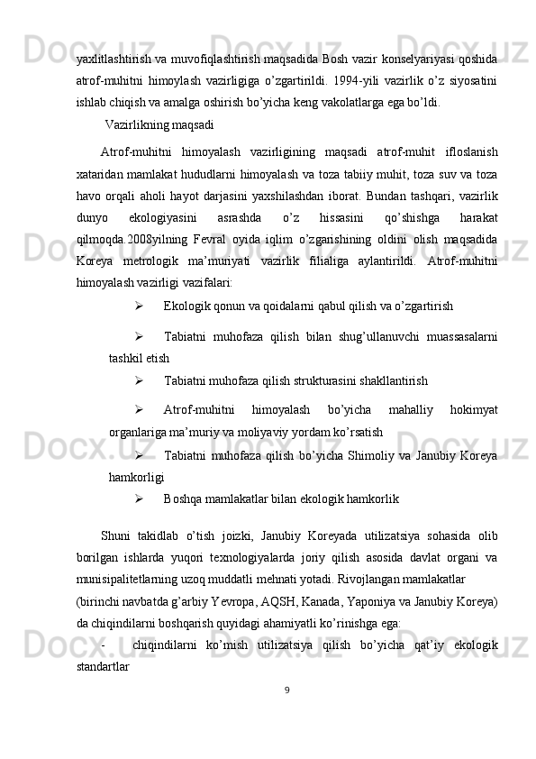 yaxlitlashtirish va muvofiqlashtirish maqsadida Bosh vazir konselyariyasi qoshida
atrof-muhitni   himoylash   vazirligiga   o’zgartirildi.   1994-yili   vazirlik   o’z   siyosatini
ishlab chiqish va amalga oshirish bo’yicha keng vakolatlarga ega bo’ldi. 
 Vazirlikning maqsadi 
Atrof-muhitni   himoyalash   vazirligining   maqsadi   atrof-muhit   ifloslanish
xataridan mamlakat hududlarni himoyalash va toza tabiiy muhit, toza suv va toza
havo   orqali   aholi   hayot   darjasini   yaxshilashdan   iborat.   Bundan   tashqari,   vazirlik
dunyo   ekologiyasini   asrashda   o’z   hissasini   qo’shishga   harakat
qilmoqda.2008yilning   Fevral   oyida   iqlim   o’zgarishining   oldini   olish   maqsadida
Koreya   metrologik   ma’muriyati   vazirlik   filialiga   aylantirildi.   Atrof-muhitni
himoyalash vazirligi vazifalari: 
 Ekologik qonun va qoidalarni qabul qilish va o’zgartirish 
 Tabiatni   muhofaza   qilish   bilan   shug’ullanuvchi   muassasalarni
tashkil etish 
 Tabiatni muhofaza qilish strukturasini shakllantirish 
 Atrof-muhitni   himoyalash   bo’yicha   mahalliy   hokimyat
organlariga ma’muriy va moliyaviy yordam ko’rsatish 
 Tabiatni   muhofaza   qilish   bo’yicha   Shimoliy   va   Janubiy   Koreya
hamkorligi 
 Boshqa mamlakatlar bilan ekologik hamkorlik 
Shuni   takidlab   o’tish   joizki,   Janubiy   Koreyada   utilizatsiya   sohasida   olib
borilgan   ishlarda   yuqori   texnologiyalarda   joriy   qilish   asosida   davlat   organi   va
munisipalitetlarning uzoq muddatli mehnati yotadi. Rivojlangan mamlakatlar 
(birinchi navbatda g’arbiy Yevropa, AQSH, Kanada, Yaponiya va Janubiy Koreya)
da chiqindilarni boshqarish quyidagi ahamiyatli ko’rinishga ega: 
- chiqindilarni   ko’mish   utilizatsiya   qilish   bo’yicha   qat’iy   ekologik
standartlar 
9  
  