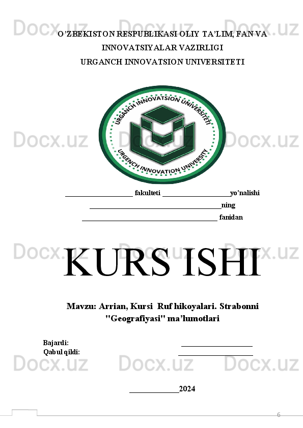 6O’ZBEKISTON RESPUBLIKASI OLIY TA’LIM, FAN VA
INNOVATSIYALAR VAZIRLIGI 
URGANCH  INNOVATSION  UNIVERSITETI
___________________ fakulteti ___________________yo’nalishi
_____________________________________ning
______________________________________ fanidan
K URS ISHI
M avzu:  Arrian, Kursi  Ruf hikoyalari.  Strabonni
"Geografiyasi" ma’lumotlari
Bajardi:                                                               ____________________  
Qabul qildi:                                                       _____________________
 
______________ 2024 