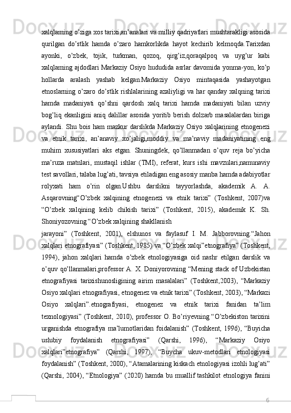 6xalqlaming o’ziga xos tarixi,an’analari va milliy qadriyatlari mushtarakligi asosida
qurilgan   do’stlik   hamda   o’zaro   hamkorlikda   hayot   kechirib   kelmoqda.Tarixdan
ayonki,   o’zbek,   tojik,   turkman,   qozoq,   qirg’iz,qoraqalpoq   va   uyg’ur   kabi
xalqlaming ajdodlari Markaziy Osiyo hududida asrlar davomida yonma-yon, ko’p
hollarda   aralash   yashab   kelgan.Markaziy   Osiyo   mintaqasida   yashayotgan
etnoslarning o’zaro do’stlik rishlalarining azaliyligi va har qanday xalqning tarixi
hamda   madaniyati   qo’shni   qardosh   xalq   tarixi   hamda   madaniyati   bilan   uzviy
bog’liq   ekanligini   aniq   dalillar   asosida   yoritib   berish   dolzarb   masalalardan   biriga
aylandi.  Shu  bois  ham  mazkur  darslikda  Markaziy   Osiyo  xalqlarining  etnogenezi
va   etnik   tarixi,   an’anaviy   xo’jaligi,moddiy   va   ma’naviy   madaniyatining   eng
muhim   xususiyatlari   aks   etgan.   Shuningdek,   qo’llanmadan   o’quv   reja   bo’yicha
ma’ruza   matnlari,   mustaqil   ishlar   (TMI),   referat,   kurs   ishi   mavzulari,namunaviy
test savollari, talaba lug’ati, tavsiya etiladigan eng asosiy manba hamda adabiyotlar
rolyxati   ham   o’rin   olgan.Ushbu   darslikni   tayyorlashda,   akademik   A.   A.
Asqarovning“O’zbek   xalqining   etnogenezi   va   etnik   tarixi”   (Toshkent,   2007)va
“O’zbek   xalqining   kelib   chikish   tarixi”   (Toshkent,   2015),   akademik   K.   Sh.
Shoniyozovning “O’zbek xalqining shakllanish
jarayoni”   (Toshkent,   2001),   elshunos   va   faylasuf   I.   M.   Jabborovning.“Jahon
xalqlari etnografiyasi” (Toshkent, 1985) va “O’zbek xalqi”etnografiya” (Toshkent,
1994),   jahon   xalqlari   hamda   o’zbek   etnologiyasiga   oid   nashr   etilgan   darslik   va
o’quv qo’llanmalari,professor  A. X. Doniyorovning “Mening stack of Uzbekistan
etnografiyasi   tarixishunosligining   airim   masalalari”   (Toshkent,2003),   “Markaziy
Osiyo xalqlari etnografiyasi, etnogenez va etnik tarixi” (Toshkent, 2003), “Markazi
Osiyo   xalqlari”.etnografiyasi,   etnogenez   va   etnik   tarixi   fanidan   ta’lim
texnologiyasi” (Toshkent, 2010), professor  O. Bo’riyevning “O’zbekiston tarixini
urganishda   etnografiya   ma’lumotlaridan   foidalanish”   (Toshkent,   1996),   “Buyicha
uslubiy   foydalanish   etnografiyasi”   (Qarshi,   1996),   “Markaziy   Osiyo
xalqlari”etnografiya”   (Qarshi,   1997),   “Buycha   ukuv-metodlari   etnologiyasi
foydalanish” (Toshkent, 2000), “Atamalarining kiskach etnologiyasi izohli lug’ati”
(Qarshi, 2004), “Etnologiya” (2020)  hamda bu muallif tashkilot  etnologiya fanini