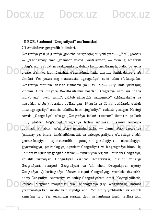6  II BOB. Strabonni "Geografiyasi" ma’lumotlari
2.1   Antik davr  geografik  bilimlari.
Geografiya yoki jo g rofiya (grekcha: γεωγραφία; γη yoki γαια — „Yer“, γραφεινʻ ʻ
—   „tasvirlamoq“   yoki   „yozmoq“   yoxud   „xaritalamoq“)   —   Yerning   geografik
qobig i, uning struktura va dinamikasi, alohida komponentlarini hududlar bo yicha	
ʻ ʻ
o zaro   ta siri   va   taqsimlanishini   o rganadigan   fanlar   majmui.   Antik   dunyo   g arb	
ʻ ʼ ʻ ʻ
olimlari   Yer   yuzasining   manzarasini   „geografiya“   so zi   bilan   ifodalaganlar.	
ʻ
Geografiya   terminini   dastlab   Eratosfen   (mil.   av.   276—194-yillarda   yashagan)
kiritgan.   O rta   Osiyoda   9—10-asrlardan   boshlab   Geografiya   so zi   ma nosida	
ʻ ʻ ʼ
„surati   arz“,   „yetti   iqlim“,   „Kitob   almasolik   valmamolik“   („Mamlakatlar   va
masofalar   kitobi“)   iboralari   qo llanilgan.   19-asrda   va   20-asr   boshlarida   o zbek	
ʻ ʻ
tilida   „geografiya“   arabcha   talaffuz   bilan   „jug rofiya“   shaklida   yozilgan.   Hozirgi	
ʻ
davrda   „Geografiya“   o rniga   „Geografiya   fanlari   sistemasi“   iborasini   qo llash	
ʻ ʻ
ilmiy   jihatdan   to g riroqdir.Geografiya   fanlari   sistemasi   3   asosiy   tarmoqqa	
ʻ ʻ
bo linadi:   a)   tabiiy,   ya ni   tabiiy   geografik   fanlar   —   ularga   tabiiy   geografiya	
ʻ ʼ
(umumiy   yer   bilimi,   landshaftshunoslik   va   paleogeografiyani   o z   ichiga   oladi),	
ʻ
geomorfologiya,   iqlimshunoslik,   quruqlik   gidrologiyasi,   okeanologiya,
glyatsiologiya,   geokriologiya,   tuproklar   Geografiyasi   va   biogeografiya   kiradi;   b)
ijtimoiy va iqtisodiy geografik fanlar — umumiy va regional iqtisodiy Geografiya,
xo jalik   tarmoqlari   Geografiyasi   (sanoat   Geografiyasi,   qishloq   xo jaligi	
ʻ ʻ
Geografiyasi,   transport   Geografiyasi   va   b.),   aholi   Geografiyasi,   siyosiy
Geografiya;   v)   haritagrafiya.   Undan   tashqari   Geografiyaga   mamlakatshunoslik,
tibbiy   Geografiya,   rekreatsiya   va   harbiy   Geografiyaham   kiradi.   Keyingi   yillarda,
koinotni   o rganish   rivojlanishi   bilan   selenografiya   (Oy   Geografiyasi),   kosmos	
ʻ
yershunosligi  kabi  sohalar  ham  vujudga keldi. Yer  sun iy yo ldoshlari  va kosmik	
ʼ ʻ
kemadan   turib   Yer   yuzasining   suratini   olish   va   haritasini   tuzish   usullari   ham