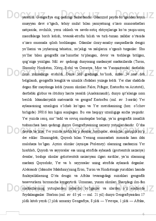 6yaratildi. Geografiya eng qadimgi fanlardandir. Odamzod paydo bo lgandan keyinʻ
muayyan   davr   o tgach,   tabiiy   muhit   bilan   jamiyatning   o zaro   munosabatlari	
ʻ ʻ
natijasida,   ovchilik,   yerni   ishlash   va   savdo-sotiq   ehtiyojlariga   ko ra   yaqin-uzoq	
ʻ
masofalarga   borib   kelish,   tevarak-atrofni   bilish   va   turli-tuman   xalklar   o rtasida	
ʻ
o zaro   muomala   qilish   boshlangan.   Odamlar   ilmiy-amaliy   maqsadlarda   dengiz	
ʻ
yo llarini   va   joylarning   tabiatini,   xo jaligi   va   xalqlarini   o rganib   turganlar.   Shu
ʻ ʻ ʻ
yo llar   bilan   geografik   ma lumotlar   to plangan,   devor   va   toshlarga   bitilgan,
ʻ ʼ ʻ
qog ozga   yozilgan.   Mil.   av.   qadimgi   dunyoning   madaniyat   markazlarida   (Turon,
ʻ
Shimoliy   Hindiston,   Xitoy,   Bobil   va   Ossuriya,   Misr   va   Yunonistonda)   dastlabki
ilmii   xulosalarga   erishildi.   Doira   360   gradusga   bo lindi,   sutka   24   soat   deb	
ʻ
belgilandi, geografik kenglik va uzunlik ifodalari yuzaga keldi. Yer shar  shaklida
degan fikr maydonga keldi (yunon olimlari Fales, Pifagor, Eratosfen va Aristotel),
dastlabki   globus   va   ibtidoiy   harita   yasaldi   (Anaksimandr),   dunyo   qit alariga   nom	
ʼ
berildi.   Iskandariyalik   matematik   va   geograf   Eratosfen   (mil.   av.   3-asrda)   Yer
aylanasining   uzunligini   o lchab   ko rgan   va   Yer   meridianining   (hoz.   o lchov	
ʻ ʻ ʻ
birligida)   39816   km   ligini   aniqlagan.   Bu   esa   haqiqiy   uzunligiga   ancha   yaqindir.
Yer   yuzida   issiq,   mo tadil   va   sovuq   mintaqalar   borligi,   ya ni   geografik   zonallik	
ʻʼ ʼ
tushunchasi   ham  qadimgi   dunyo  Geografiyasining   nazariy  yutuqlaridandir.  O sha	
ʻ
davrda ba zilar Yer yuzida suvlik ko p desalar, boshqalar, aksincha, quruqlik ko p	
ʼ ʻ ʻ
der   edilar.   Shuningdek,   Quyosh   bilan   Yerning   munosabati   xususida   ham   ikki
mulohaza   bo lgan.   Ayrim   olimlar   (ayniqsa   Ptolemey)   olamning   markazini   Yer	
ʻ
hisoblab, Quyosh va sayyoralar esa uning atrofida aylanadi (geotsentrik nazariya)
desalar,   boshqa   olimlar   geliotsentrik   nazariyani   ilgari   surdilar,   ya ni   olamning	
ʼ
markazi   Quyoshdir,   Yer   va   b.   sayyoralar   uning   atrofida   aylanadi   deganlar.
Aleksandr (Iskander Makduniy)ning Eron, Turon va Hindistonga yurishlari hamda
finikiyaliklarning   O rta   dengiz   va   Afrika   tevaragidagi   suzishlari   geografik	
ʻ
tasavvurlarni  birmuncha kengaytirdi.  Umuman, yunon  olimlari   Sharqdagi   ilm-fan
markazlarining   yutuqlaridan   xabardor   bo lganlar   va   ulardan   o z   asarlarida	
ʻ ʻ
foydalanganlar. Strabon (mil. av. 63 yil — mil. 21 yil) dunyo Geografiyasidan 17
jildli kitob yezdi (2 jildi umumiy Geografiya, 8 jildi — Yevropa, 1 jildi — Afrika,