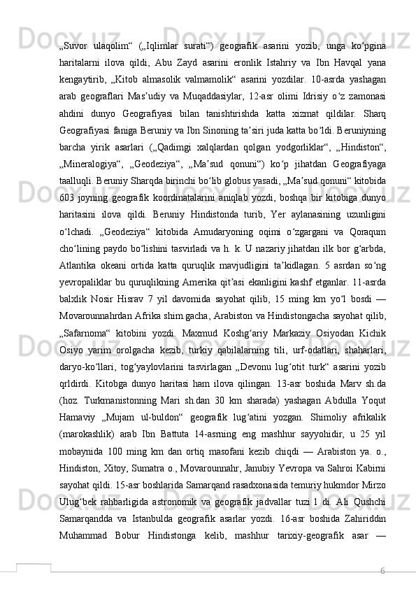 6„Suvor   ulaqolim“   („Iqlimlar   surati“)   geografik   asarini   yozib,   unga   ko pginaʻ
haritalarni   ilova   qildi,   Abu   Zayd   asarini   eronlik   Istahriy   va   Ibn   Havqal   yana
kengaytirib,   „Kitob   almasolik   valmamolik“   asarini   yozdilar.   10-asrda   yashagan
arab   geograflari   Mas udiy   va   Muqaddasiylar,   12-asr   olimi   Idrisiy   o z   zamonasi	
ʼ ʻ
ahdini   dunyo   Geografiyasi   bilan   tanishtirishda   katta   xizmat   qildilar.   Sharq
Geografiyasi faniga Beruniy va Ibn Sinoning ta siri juda katta bo ldi. Beruniyning	
ʼ ʻ
barcha   yirik   asarlari   („Qadimgi   xalqlardan   qolgan   yodgorliklar“,   „Hindiston“,
„Mineralogiya“,   „Geodeziya“,   „Ma sud   qonuni“)   ko p   jihatdan   Geografiyaga	
ʼ ʻ
taalluqli. Beruniy Sharqda birinchi bo lib globus yasadi, „Ma sud qonuni“ kitobida
ʻ ʼ
603   joyning   geografik   koordinatalarini   aniqlab   yozdi,   boshqa   bir   kitobiga   dunyo
haritasini   ilova   qildi.   Beruniy   Hindistonda   turib,   Yer   aylanasining   uzunligini
o lchadi.   „Geodeziya“   kitobida   Amudaryoning   oqimi   o zgargani   va   Qoraqum	
ʻ ʻ
cho lining  paydo bo lishini   tasvirladi  va  h. k.  U  nazariy jihatdan  ilk  bor  g arbda,	
ʻ ʻ ʻ
Atlantika   okeani   ortida   katta   quruqlik   mavjudligini   ta kidlagan.   5   asrdan   so ng	
ʼ ʻ
yevropaliklar   bu quruqlikning Amerika qit asi   ekanligini  kashf  etganlar.  11-asrda	
ʼ
balxlik   Nosir   Hisrav   7   yil   davomida   sayohat   qilib,   15   ming   km   yo l   bosdi   —	
ʻ
Movarounnahrdan Afrika shim.gacha, Arabiston va Hindistongacha sayohat  qilib,
„Safarnoma“   kitobini   yozdi.   Maxmud   Koshg ariy   Markaziy   Osiyodan   Kichik	
ʻ
Osiyo   yarim   orolgacha   kezib,   turkiy   qabilalarning   tili,   urf-odatlari,   shaharlari,
daryo-ko llari,   tog yaylovlarini   tasvirlagan   „Devonu   lug otit   turk“   asarini   yozib	
ʻ ʻ ʻ
qrldirdi.   Kitobga   dunyo   haritasi   ham   ilova   qilingan.   13-asr   boshida   Marv   sh.da
(hoz.   Turkmanistonning   Mari   sh.dan   30   km   sharada)   yashagan   Abdulla   Yoqut
Hamaviy   „Mujam   ul-buldon“   geografik   lug atini   yozgan.   Shimoliy   afrikalik	
ʻ
(marokashlik)   arab   Ibn   Battuta   14-asrning   eng   mashhur   sayyohidir,   u   25   yil
mobaynida   100   ming   km   dan   ortiq   masofani   kezib   chiqdi   —   Arabiston   ya.   o.,
Hindiston, Xitoy, Sumatra o., Movarounnahr, Janubiy Yevropa va Sahroi Kabirni
sayohat qildi. 15-asr boshlarida Samarqand rasadxonasida temuriy hukmdor Mirzo
Ulug bek   rahbarligida   astronomik   va   geografik   jadvallar   tuzi   l   di.   Ali   Qushchi	
ʻ
Samarqandda   va   Istanbulda   geografik   asarlar   yozdi.   16-asr   boshida   Zahiriddin
Muhammad   Bobur   Hindistonga   kelib,   mashhur   tarixiy-geografik   asar   —