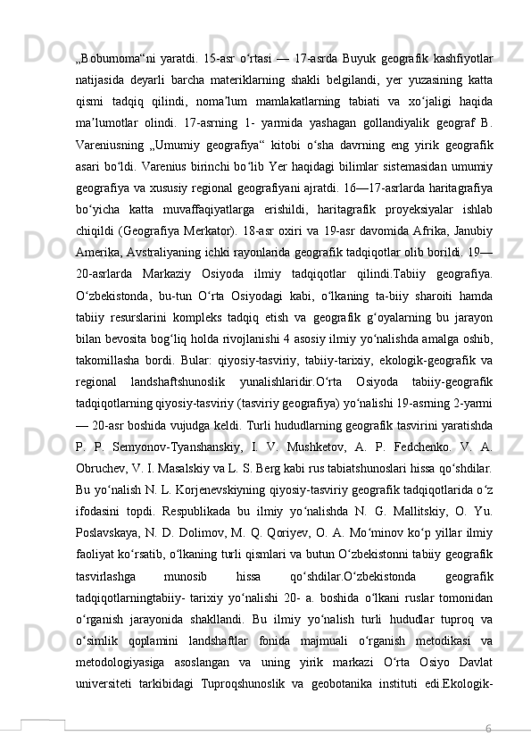 6„Boburnoma“ni   yaratdi.   15-asr   o rtasi   —   17-asrda   Buyuk   geografik   kashfiyotlarʻ
natijasida   deyarli   barcha   materiklarning   shakli   belgilandi,   yer   yuzasining   katta
qismi   tadqiq   qilindi,   noma lum   mamlakatlarning   tabiati   va   xo jaligi   haqida	
ʼ ʻ
ma lumotlar   olindi.   17-asrning   1-   yarmida   yashagan   gollandiyalik   geograf   B.	
ʼ
Vareniusning   „Umumiy   geografiya“   kitobi   o sha   davrning   eng   yirik   geografik	
ʻ
asari  bo ldi.  Varenius   birinchi  bo lib  Yer   haqidagi   bilimlar  sistemasidan   umumiy	
ʻ ʻ
geografiya va xususiy regional geografiyani ajratdi. 16—17-asrlarda haritagrafiya
bo yicha   katta   muvaffaqiyatlarga   erishildi,   haritagrafik   proyeksiyalar   ishlab	
ʻ
chiqildi   (Geografiya   Merkator).   18-asr   oxiri   va   19-asr   davomida   Afrika,   Janubiy
Amerika, Avstraliyaning ichki rayonlarida geografik tadqiqotlar olib borildi. 19—
20-asrlarda   Markaziy   Osiyoda   ilmiy   tadqiqotlar   qilindi.Tabiiy   geografiya.
O zbekistonda,   bu-tun   O rta   Osiyodagi   kabi,   o lkaning   ta-biiy   sharoiti   hamda
ʻ ʻ ʻ
tabiiy   resurslarini   kompleks   tadqiq   etish   va   geografik   g oyalarning   bu   jarayon	
ʻ
bilan bevosita bog liq holda rivojlanishi 4 asosiy ilmiy yo nalishda amalga oshib,	
ʻ ʻ
takomillasha   bordi.   Bular:   qiyosiy-tasviriy,   tabiiy-tarixiy,   ekologik-geografik   va
regional   landshaftshunoslik   yunalishlaridir.O rta   Osiyoda   tabiiy-geografik	
ʻ
tadqiqotlarning qiyosiy-tasviriy (tasviriy geografiya) yo nalishi 19-asrning 2-yarmi	
ʻ
— 20-asr boshida vujudga keldi. Turli hududlarning geografik tasvirini yaratishda
P.   P.   Semyonov-Tyanshanskiy,   I.   V.   Mushketov,   A.   P.   Fedchenko.   V.   A.
Obruchev, V. I. Masalskiy va L. S. Berg kabi rus tabiatshunoslari hissa qo shdilar.	
ʻ
Bu yo nalish N. L. Korjenevskiyning qiyosiy-tasviriy geografik tadqiqotlarida o z	
ʻ ʻ
ifodasini   topdi.   Respublikada   bu   ilmiy   yo nalishda   N.   G.   Mallitskiy,   O.   Yu.	
ʻ
Poslavskaya,   N.   D.   Dolimov,   M.   Q.   Qoriyev,   O.   A.   Mo minov   ko p   yillar   ilmiy	
ʻ ʻ
faoliyat ko rsatib, o lkaning turli qismlari va butun O zbekistonni tabiiy geografik	
ʻ ʻ ʻ
tasvirlashga   munosib   hissa   qo shdilar.O zbekistonda   geografik	
ʻ ʻ
tadqiqotlarningtabiiy-   tarixiy   yo nalishi   20-   a.   boshida   o lkani   ruslar   tomonidan	
ʻ ʻ
o rganish   jarayonida   shakllandi.   Bu   ilmiy   yo nalish   turli   hududlar   tuproq   va	
ʻ ʻ
o simlik   qoplamini   landshaftlar   fonida   majmuali   o rganish   metodikasi   va
ʻ ʻ
metodologiyasiga   asoslangan   va   uning   yirik   markazi   O rta   Osiyo   Davlat	
ʻ
universiteti   tarkibidagi   Tuproqshunoslik   va   geobotanika   instituti   edi.Ekologik-