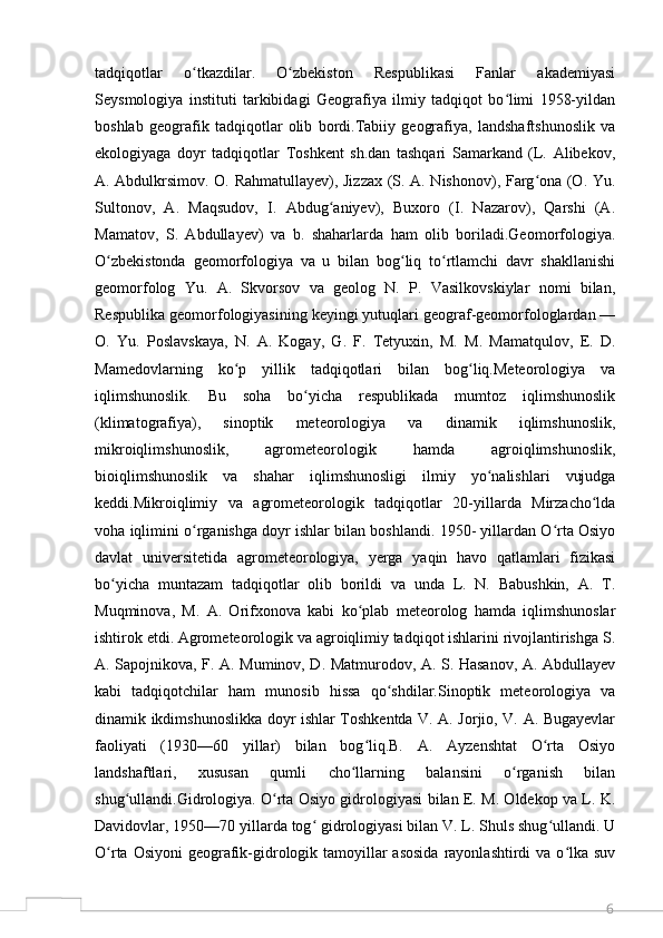 6tadqiqotlar   o tkazdilar.   O zbekiston   Respublikasi   Fanlar   akademiyasiʻ ʻ
Seysmologiya   instituti   tarkibidagi   Geografiya   ilmiy   tadqiqot   bo limi   1958-yildan	
ʻ
boshlab   geografik   tadqiqotlar   olib   bordi.Tabiiy   geografiya,   landshaftshunoslik   va
ekologiyaga   doyr   tadqiqotlar   Toshkent   sh.dan   tashqari   Samarkand   (L.   Alibekov,
A. Abdulkrsimov. O. Rahmatullayev), Jizzax (S. A. Nishonov), Farg ona (O. Yu.	
ʻ
Sultonov,   A.   Maqsudov,   I.   Abdug aniyev),   Buxoro   (I.   Nazarov),   Qarshi   (A.	
ʻ
Mamatov,   S.   Abdullayev)   va   b.   shaharlarda   ham   olib   boriladi.Geomorfologiya.
O zbekistonda   geomorfologiya   va   u   bilan   bog liq   to rtlamchi   davr   shakllanishi	
ʻ ʻ ʻ
geomorfolog   Yu.   A.   Skvorsov   va   geolog   N.   P.   Vasilkovskiylar   nomi   bilan,
Respublika geomorfologiyasining keyingi yutuqlari geograf-geomorfologlardan —
O.   Yu.   Poslavskaya,   N.   A.   Kogay,   G.   F.   Tetyuxin,   M.   M.   Mamatqulov,   E.   D.
Mamedovlarning   ko p   yillik   tadqiqotlari   bilan   bog liq.Meteorologiya   va	
ʻ ʻ
iqlimshunoslik.   Bu   soha   bo yicha   respublikada   mumtoz   iqlimshunoslik	
ʻ
(klimatografiya),   sinoptik   meteorologiya   va   dinamik   iqlimshunoslik,
mikroiqlimshunoslik,   agrometeorologik   hamda   agroiqlimshunoslik,
bioiqlimshunoslik   va   shahar   iqlimshunosligi   ilmiy   yo nalishlari   vujudga	
ʻ
keddi.Mikroiqlimiy   va   agrometeorologik   tadqiqotlar   20-yillarda   Mirzacho lda	
ʻ
voha iqlimini o rganishga doyr ishlar bilan boshlandi. 1950- yillardan O rta Osiyo	
ʻ ʻ
davlat   universitetida   agrometeorologiya,   yerga   yaqin   havo   qatlamlari   fizikasi
bo yicha   muntazam   tadqiqotlar   olib   borildi   va   unda   L.   N.   Babushkin,   A.   T.	
ʻ
Muqminova,   M.   A.   Orifxonova   kabi   ko plab   meteorolog   hamda   iqlimshunoslar	
ʻ
ishtirok etdi. Agrometeorologik va agroiqlimiy tadqiqot ishlarini rivojlantirishga S.
A. Sapojnikova, F. A. Muminov, D. Matmurodov, A. S. Hasanov, A. Abdullayev
kabi   tadqiqotchilar   ham   munosib   hissa   qo shdilar.Sinoptik   meteorologiya   va	
ʻ
dinamik ikdimshunoslikka doyr ishlar Toshkentda V. A. Jorjio, V. A. Bugayevlar
faoliyati   (1930—60   yillar)   bilan   bog liq.B.   A.   Ayzenshtat   O rta   Osiyo	
ʻ ʻ
landshaftlari,   xususan   qumli   cho llarning   balansini   o rganish   bilan	
ʻ ʻ
shug ullandi.Gidrologiya. O rta Osiyo gidrologiyasi bilan E. M. Oldekop va L. K.	
ʻ ʻ
Davidovlar, 1950—70 yillarda tog  gidrologiyasi bilan V. L. Shuls shug ullandi. U	
ʻ ʻ
O rta Osiyoni  geografik-gidrologik tamoyillar  asosida  rayonlashtirdi  va o lka suv	
ʻ ʻ